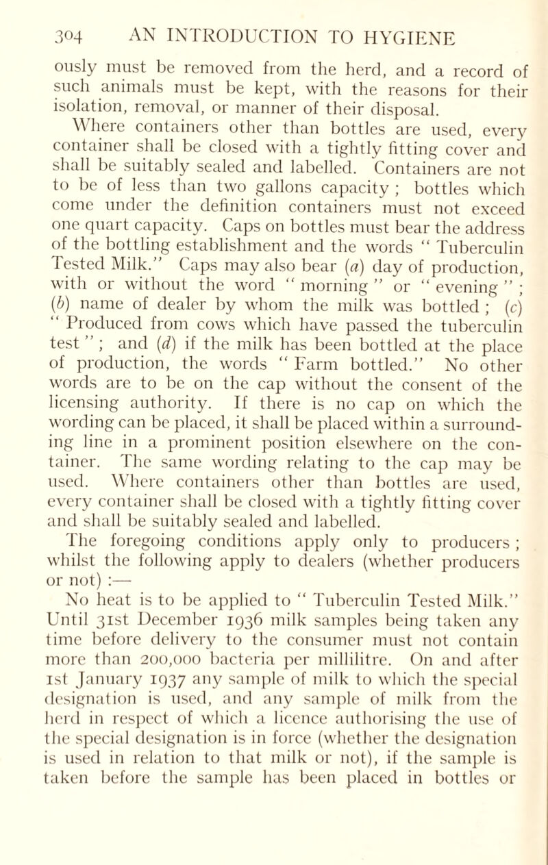 ously must be removed from the herd, and a record of such animals must be kept, with the reasons for their isolation, removal, or manner of their disposal. Where containers other than bottles are used, every container shall be closed with a tightly fitting cover and shall be suitably sealed and labelled. Containers are not to be of less than two gallons capacity ; bottles which come under the definition containers must not exceed one quart capacity. Caps on bottles must bear the address of the bottling establishment and the words “ Tuberculin Tested Milk.” Caps may also bear (a) day of production, with or without the word “ morning ” or “ evening ” ; (b) name of dealer by whom the milk was bottled ; (cj “ Produced from cows which have passed the tuberculin test ” ; and (d) if the milk has been bottled at the place of production, the words “ Farm bottled.” No other words are to be on the cap without the consent of the licensing authority. If there is no cap on which the wording can be placed, it shall be placed within a surround¬ ing line in a prominent position elsewhere on the con¬ tainer. The same wording relating to the cap may be used. Where containers other than bottles are used, every container shall be closed with a tightly fitting cover and shall be suitably sealed and labelled. The foregoing conditions apply only to producers; whilst the following apply to dealers (whether producers or not) :— No heat is to be applied to “ Tuberculin Tested Milk.” Until 31st December 1936 milk samples being taken any time before delivery to the consumer must not contain more than 200,000 bacteria per millilitre. On and after 1st January 1937 any sample of milk to which the special designation is used, and any sample of milk from the herd in respect of which a licence authorising the use of the special designation is in force (whether the designation is used in relation to that milk or not), if the sample is taken before the sample has been placed in bottles or