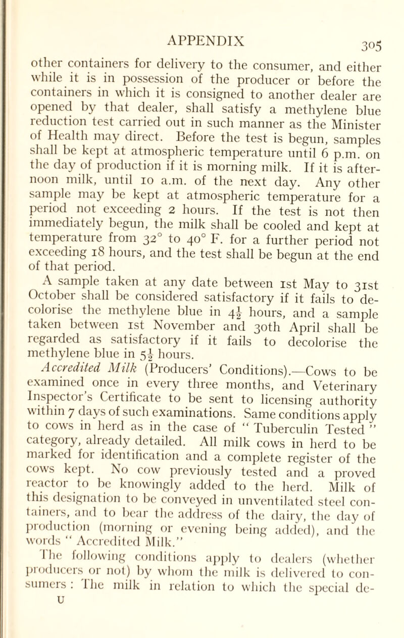 other containers for delivery to the consumer, and either while it is in possession of the producer or before the containers in which it is consigned to another dealer are opened by that dealer, shall satisfy a methylene blue reduction test carried out in such manner as the Minister of Health may direct. Before the test is begun, samples shall be kept at atmospheric temperature until 6 p.m. on the day of production if it is morning milk. If it is after¬ noon milk, until 10 a.m. of the next day. Any other sample may be kept at atmospheric temperature for a period not exceeding 2 hours. If the test is not then immediately begun, the milk shall be cooled and kept at temperature from 320 to 40° F. for a further period not exceeding 18 hours, and the test shall be begun at the end of that period. A sample taken at any date between 1st May to 31st October shall be considered satisfactory if it fails to de¬ colorise the methylene blue in 41 hours, and a sample taken between 1st November and 30th April shall be regarded as satisfactory if it fails to decolorise the methylene blue in 5J hours. Accredited 71 folk (Producers Conditions).—Cows to be examined once in every three months, and Veterinary Inspectoi s Certificate to be sent to licensing authority \\ ithin 7 days of such examinations. Same conditions apply to cows in herd as in the case of “ Tuberculin Tested ” category, already detailed. All milk cows in herd to be marked for identification and a complete register of the cows kept. No cow previously tested and a proved reactor to be knowingly added to the herd. Milk of this designation to be conveyed in unventilated steel con¬ tainers, and to bear the address of the dairy, the day of production (morning or evening being added), and the words “ Accredited Milk.” The following conditions apply to dealers (whether producers or not) by whom the milk is delivered to con¬ sumers : 1 he milk in relation to which the special de¬ li
