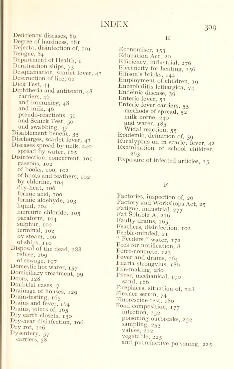 Deficiency diseases, 89 Degree of hardness, 181 Dejecta, disinfection of, 101 Dengue, 84 Department of Health, 1 Deratisation ships, 73 Desquamation, scarlet fever, 41 Destruction of lice, 61 Dick Test, 44 Diphtheria and antitoxin, 4S carriers, 46 and immunity, 48 and milk, 46 pseudo-reactions, 51 and Schick Test, 50 and swabbing, 47 Disablement benefit, 35 Discharges, scarlet fever, 41 Diseases spread by milk, 240 spread by water, 185 Disinfection, concurrent, 101 gaseous, 102 of books, 100, 102 of boots and feathers, 102 by chlorine, 104 dry-heat, 106 formic acid, 100 formic aldehyde, 103 liquid, 104 mercuric chloride, 105 paraform, 104 sulphur, 102 terminal, 102 by steam, 106 of ships, 110 Disposal of the dead, 288 refuse, 169 of sewage, 197 Domestic hot water, 157 Domiciliary treatment, 99 Doors, 128 Doubtful cases, 7 Drainage of houses, 129 Drain-testing, 165 Drains and fever, 164 Drains, joints of, 165 Dry earth closets, 130 Dry-heat disinfection, 106 Dry rot, 126 Dysentery, 57 carriers, 58 E Economiser, 153 Education Act, 20 Efficiency, industrial, 276 Electricity for heating, 136 Ellison’s bricks, 144 Employment of children, 19 Encephalitis lethargica, 74 Endemic disease, 39 Enteric fever, 51 Enteric fever carriers, 55 methods of spread, 52 milk borne, 240 and water, 185 Widal reaction, 55 Epidemic, definition of, 39 Eucalyptus oil in scarlet fever, Examination of school childr 263 Exposure of infected articles, 1 F Factories, inspection of, 26 Factory and Workshops Act, 25 Fatigue, industrial, 277 Fat Soluble A, 216 Faulty drains, 165 Feathers, disinfection, 102 Feeble-minded, 21  Feeders,” water, 172 Fees for notification, 8 Ferro-concrete, 123 Fever and drains, 164 Filaria strongylus, 186 File-making, 280 Filter, mechanical, 190 sand,186 Fireplaces, situation of, 12S Flexner serum, 74 Fluorescine test, 180 Food composition, 177 infection, 252 poisoning outbreaks, 252 sampling, 253 values, 222 vegetable, 225 and putrefactive poisoning, 2