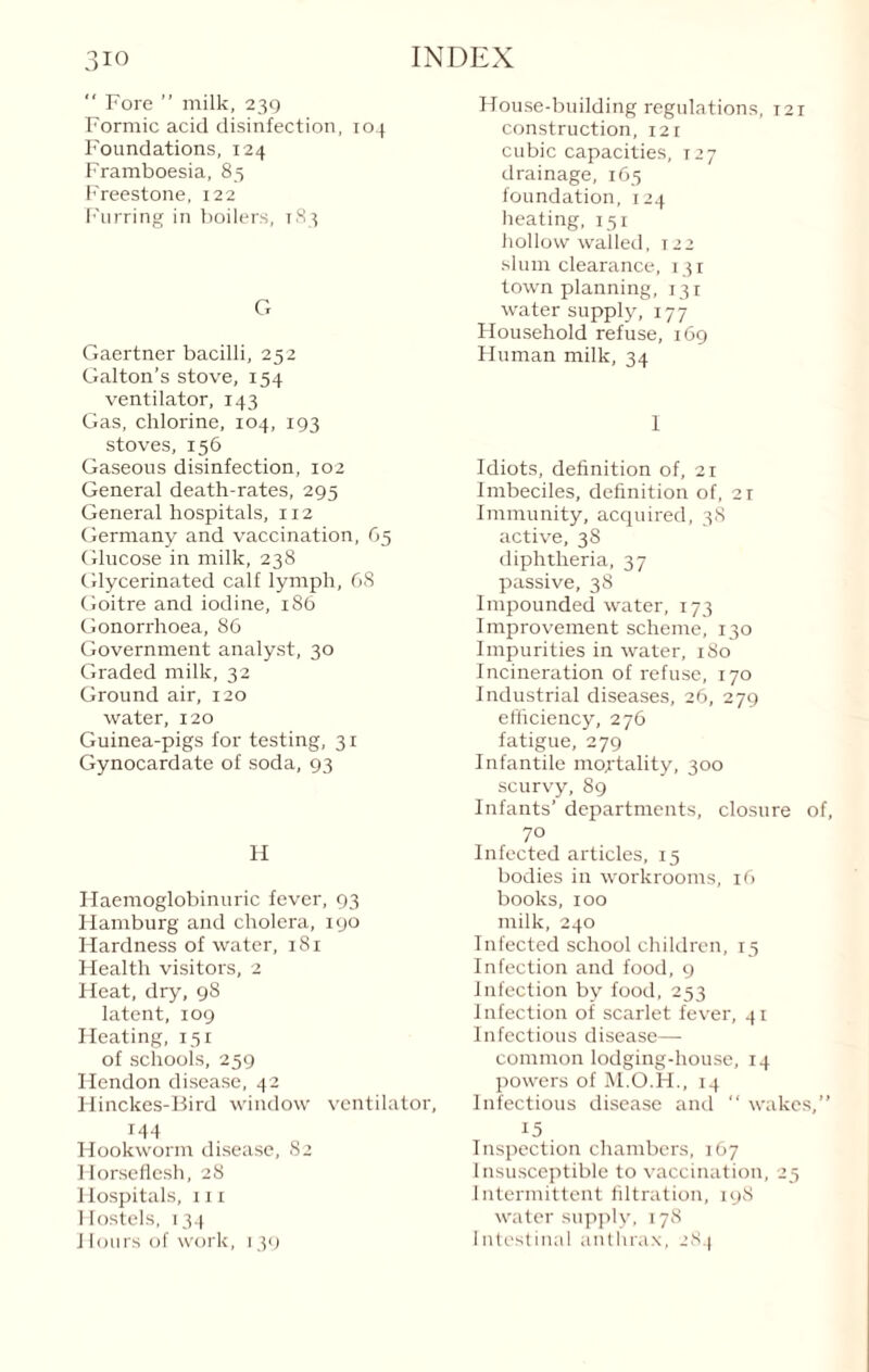  Fore ” milk, 239 Formic acid disinfection, 104 Foundations, 124 Framboesia, 85 Freestone, 122 Furring in boilers, 183 G Gaertner bacilli, 252 Galton’s stove, 154 ventilator, 143 Gas, chlorine, 104, 193 stoves, 156 Gaseous disinfection, 102 General death-rates, 295 General hospitals, 112 Germany and vaccination, G5 Glucose in milk, 238 Glycerinated calf lymph, 68 Goitre and iodine, 186 Gonorrhoea, 86 Government analyst, 30 Graded milk, 32 Ground air, 120 water, 120 Guinea-pigs for testing, 31 Gynocardate of soda, 93 H Haemoglobinuric fever, 93 Hamburg and cholera, 190 Hardness of water, 181 Health visitors, 2 Heat, dry, 98 latent, 109 Heating, 151 of schools, 259 Hendon disease, 42 Hinckes-Bird window ventilator, 144 Hookworm disease, 82 Horseflesh, 28 Hospitals, hi Hostels, 134 Hours of work, 139 House-building regulations, 121 construction, 121 cubic capacities, 127 drainage, 165 foundation, 124 heating, 151 hollow walled, 122 slum clearance, 131 town planning, 131 water supply, 177 Household refuse, 169 Human milk, 34 I Idiots, definition of, 21 Imbeciles, definition of, 21 Immunity, acquired, 38 active, 38 diphtheria, 37 passive, 38 Impounded water, 173 Improvement scheme, 130 Impurities in water, 180 Incineration of refuse, 170 Industrial diseases, 26, 279 efficiency, 276 fatigue, 279 Infantile mortality, 300 scurvy, 89 Infants’ departments, closure of, 70 Infected articles, 15 bodies in workrooms, 16 books, 100 milk, 240 Infected school children, 15 Infection and food, 9 Infection by food, 253 Infection of scarlet fever, 41 Infectious disease—- common lodging-house, 14 powers of M.O.H., 14 Infectious disease and “ wakes,” 15 Inspection chambers, 167 Insusceptible to vaccination, 25 Intermittent filtration, 198 water supply, 178 Intestinal anthrax, 284