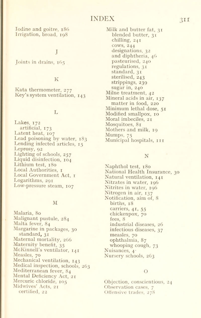 3U Iodine and goitre, 186 Irrigation, broad, 198 J Joints in drains, tr>5 Iv Kata thermometer, 277 Key’s system ventilation, 143 L Lakes, 172 artificial, 173 Latent heat, 107 Lead poisoning by water, 183 Lending infected articles, 15 Leprosy, 92 Lighting of schools, 257 Liquid disinfection, 104 Lithium test, 180 Local Authorities, 1 Local Government Act, 1 Logarithms, 291 Low-pressure steam, 107 M Malaria, 80 Malignant pustule, 284 Malta fever, 84 Margarine in packages, 30 standard, 31 Maternal mortality, 266 Maternity benefit, 35 McKinnell’s ventilator, 141 Measles, 70 Mechanical ventilation, 143 Medical inspection, schools, 263 Mediterranean fever, 84 Mental Deficiency Act, 21 Mercuric chloride, 105 Midwives’ Acts, 21 certified, 22 Milk and butter fat, 31 blended butter, 31 chilling, 241 cows, 244 designations, 32 and diphtheria, 4fi pasteurised, 240 regulations, 31 standard, 31 sterilised, 243 strippings, 239 sugar in, 240 Milne treatment, 42 Mineral acids in air, 137 matter in food, 220 Minimum lethal dose, 51 Modified smallpox, 10 Moral imbeciles, 21 Mosquitoes, 81 Mothers and milk, 19 Mumps, 75 Municipal hospitals, in N Naphthol test, 180 National Health Insurance, 30 Natural ventilation, 141 Nitrates in water, 196 Nitrites in water, 196 Nitrogen in air, 137 Notification, aim of, 8 births, 18 carriers, 41, 55 chickenpox, 70 fees, 8 industrial diseases, 26 infectious diseases, 37 measles, 70 ophthalmia, 87 whooping cough, 73 Nuisances, 4- Nursery schools, 263 O Objection, conscientious, 24 Observation cases, 7 Offensive trades, 278