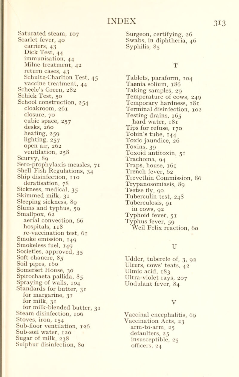 Saturated steam, 107 Scarlet fever, 40 carriers, 43 Dick Test, 44 immunisation, 44 Milne treatment, 42 return cases, 43 Schultz-Charlton Test, 45 vaccine treatment, 44 Scheele’s Green, 282 Schick Test, 50 School construction, 254 cloakroom, 261 closure, 70 cubic space, 257 desks, 260 heating, 259 lighting, 257 open air, 262 ventilation, 258 Scurvy, 89 Sero-prophylaxis measles, 71 Shell Fish Regulations, 34 Ship disinfection, no deratisation, 78 Sickness, medical, 35 Skimmed milk, 31 Sleeping sickness, 89 Slums and typhus, 59 Smallpox, 62 aerial convection, 66 hospitals, 118 re-vaccination test, 61 Smoke emission, 149 Smokeless fuel, 149 Societies, approved, 35 Soft chancre, 85 Soil pipes, 160 Somerset House, 30 Spirochaeta pallida, 85 Spraying of walls, 104 Standards for butter, 31 for margarine, 31 for milk, 31 for milk-blended butter, 31 Steam disinfection, 106 Stoves, iron, 154 Sub-floor ventilation, 126 Sub-soil water, 120 Sugar of milk, 238 Sulphur disinfection, 80 Surgeon, certifying, 26 Swabs, in diphtheria, 46 Syphilis, 85 T Tablets, paraform, 104 Taenia solium, 186 Taking samples, 29 Temperature of cows, 249 Temporary hardness, 181 Terminal disinfection, 102 Testing drains, 165 hard water, 18 x Tips for refuse, 170 Tobin’s tube, 144 Toxic jaundice, 26 Toxins, 39 Toxoid antitoxin, 51 Trachoma, 94 Traps, house, 161 Trench fever, 62 Trevethin Commission, 86 Trypanosomiasis, 89 Tsetse fly, 90 Tuberculin test, 248 Tuberculosis, 91 in cows, 92 Typhoid fever, 51 Typhus fever, 59 Weil Felix reaction, 60 U Udder, tubercle of, 3, 92 Ulcers, cows’ teats, 42 Ulrnic acid, 183 Ultra-violet rays, 207 Undulant fever, 84 V Vaccinal encephalitis, 69 Vaccination Acts, 23 arm-to-arm, 25 defaulters, 25 insusceptible, 25 officers, 24