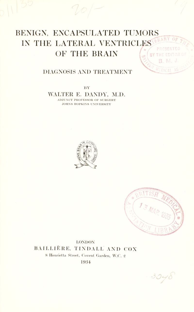 BENIGN, ENCAPSULATED TUMORS IN THE LATERAL VENTRICLES OF THE BRAIN U ; DIAGNOSIS AND TREATMENT BY WALTER E. DANDY, M.D. ADJUNCT PROFESSOR OF SURGERY JOHNS HOPKINS UNIVERSITY LONDON HAILLlfcRE, TINDALL AND COX K Henrietta Street, Covent Harden, W.C. 2 1934