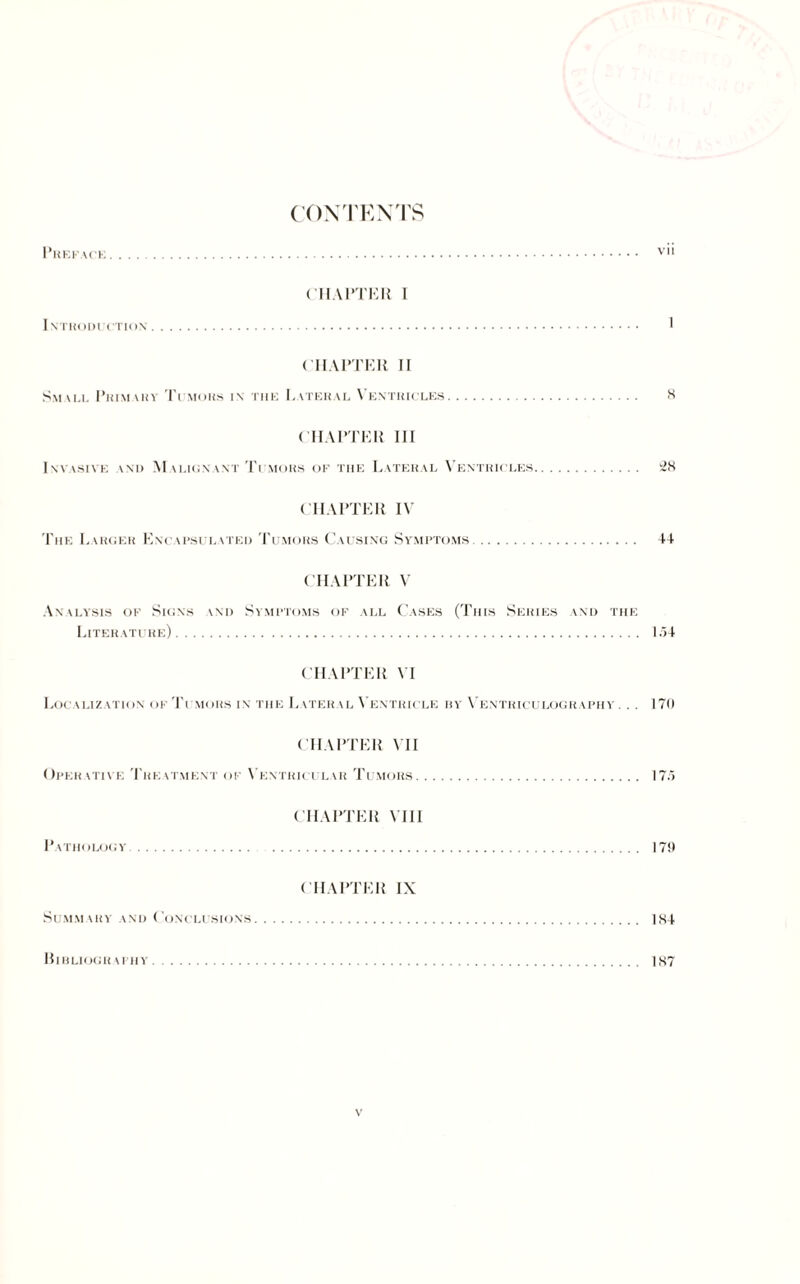 CONTENTS Preface. v CHAPTER I Intkoduction. 1 CHAPTER II Small Primary Tumors in the Lateral Ventricles. 8 CHAPTER III Invasive \ni> Malignant Ti mors of the Lateral Ventricles. 28 CHAPTER IV The Larger Encapsulated Tumors Causing Symptoms. 4-1 CHAPTER V Analysis of Signs \nd Symptoms of all Cases (This Series and the Literature). 1.54 CHAPTER VI Localization of Ti mors in the Later \l Ventricle by Ventriculography. . . 170 CHAPTER VII Operative Treatment of Ventricular Tumors. 175 CHAPTER Mil Pathology. 170 CHAPTER IX Summary and Conclusions. 1K4 Bibliography. 187