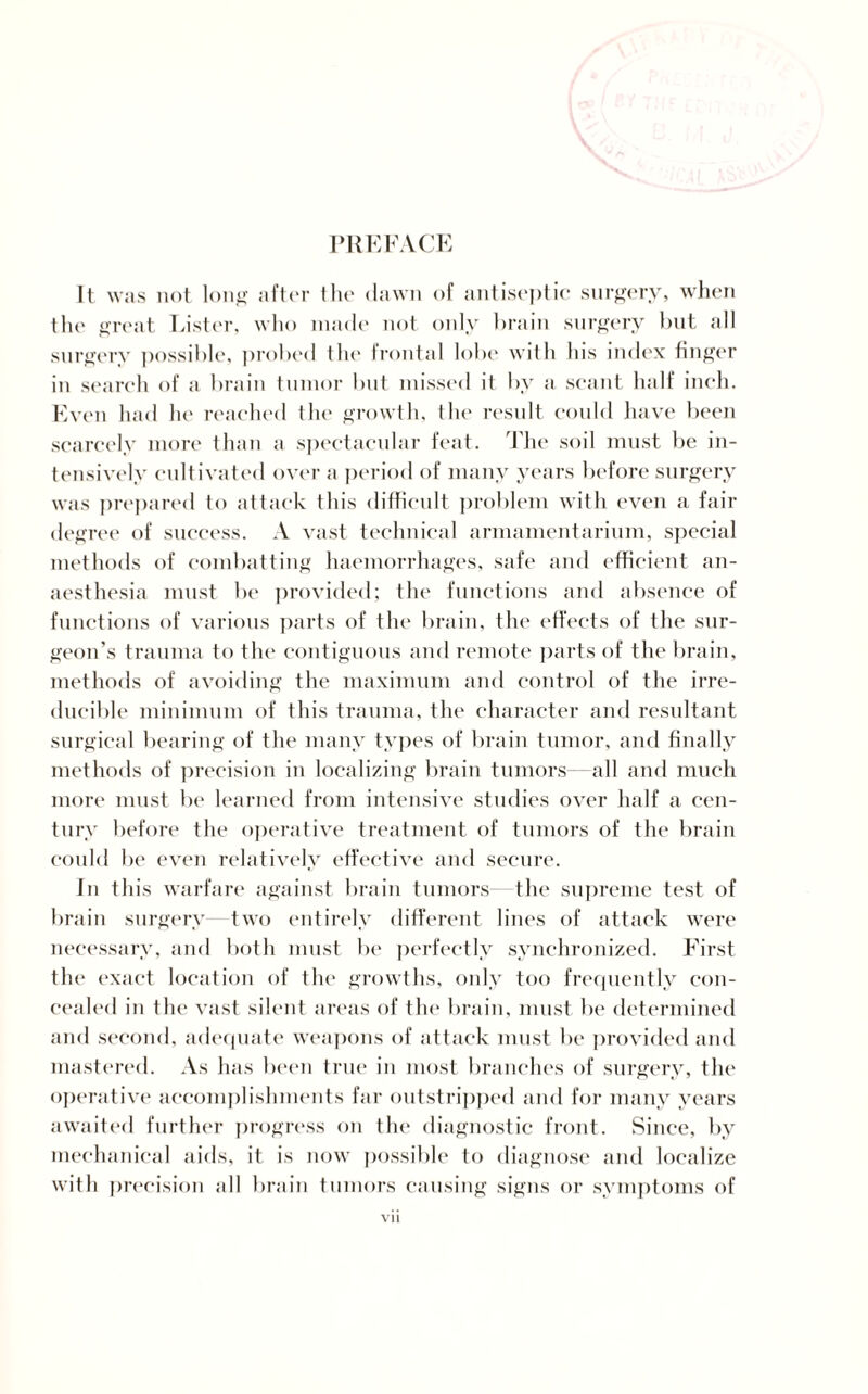 PREFACE It was not long after the dawn of antiseptic surgery, when the great Lister, who made not only brain surgery but all surgery possible, probed the frontal lobe with his index finger in search of a brain tumor but missed it by a scant half inch. Even had he reached the growth, the result could have been scarcely more than a spectacular feat. The soil must be in¬ tensively cultivated over a period of many years before surgery was prepared to attack this difficult problem with even a fair degree of success. A vast technical armamentarium, special methods of combatting haemorrhages, safe and efficient an¬ aesthesia must be provided; the functions and absence of functions of various parts of the brain, the effects of the sur¬ geon’s trauma to the contiguous and remote parts of the brain, methods of avoiding the maximum and control of the irre¬ ducible minimum of this trauma, the character and resultant surgical bearing of the many types of brain tumor, and finally methods of precision in localizing brain tumors—all and much more must be learned from intensive studies over half a cen¬ tury before the operative treatment of tumors of the brain could be even relatively effective and secure. In this warfare against brain tumors the supreme test of brain surgery two entirely different lines of attack were necessary, and both must be perfectly synchronized. First the exact location of the growths, only too frequently con¬ cealed in the vast silent areas of the brain, must be determined and second, adequate weapons of attack must be provided and mastered. As has been true in most branches of surgery, the operative accomplishments far outstripped and for many years awaited further progress on the diagnostic front. Since, by mechanical aids, it is now possible to diagnose and localize with precision all brain tumors causing signs or symptoms of