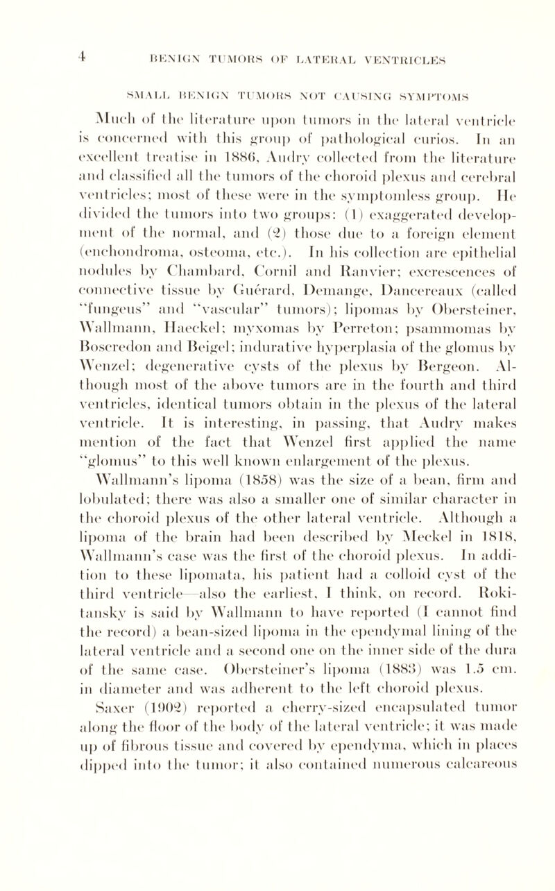 SMALL BENIGN TUMORS NOT CAUSING SYMPTOMS Much of the literature upon tumors iu the' lateral ventricle is concerned with this group of pathological curios. In an excellent treatise in 1SN(j, Audry collected from the literature and classified all the tumors of the choroid plexus and cerebral ventricles; most of these were in the symptomless group. lie divided the tumors into two groups: (1) exaggerated develop¬ ment oi the normal, and (2) those due to a foreign element (enchondroma, osteoma, etc*.). In his collection are epithelial nodules by Chambard, Cornil and Ranvier; excrescences of connective tissue by Guerard, Demange, Dancereaux (called “fungeus” and “vascular” tumors); lipomas by Obersteiner, Kallmann, Haeckel; myxomas by Perreton; psannnomas by Boscredon and Beigel; indurative hyperplasia of the glomus by Wenzel; degenerative cysts of the ])lexus by Bergeon. Al¬ though most of the above tumors are in the fourth and third ventricles, identical tumors obtain in the plexus of the lateral ventricle. It is interesting, in passing, that Audry makes mention of the fact that Wenzel first applied the name “glomus” to this well known enlargement of the plexus. Wallmann’s lipoma (18.58) was the size of a bean, firm and lobulated; there was also a smaller one of similar character in the choroid plexus of the other lateral ventricle. Although a lipoma of the brain had been described by Meckel in 1818. Wallmann’s case was the first of the choroid plexus. In addi¬ tion to these lipomata, his patient had a colloid cyst of the third ventricle also the earliest, I think, on record. Roki¬ tansky is said by Wallmann to have reported (1 cannot find the record) a bean-sized lipoma in the ependymal lining of the lateral ventricle and a second one on the inner side of the dura of the same case. Obersteiner’s lipoma (1888) was 1.5 cm. in diameter and was adherent to the left choroid plexus. Saxer (1J)02) reported a cherrv-sized encapsulated tumor along the floor of the body of the lateral ventricle; it was made up of fibrous tissue and covered by ependyma, which in places dipped into the tumor; it also contained numerous calcareous