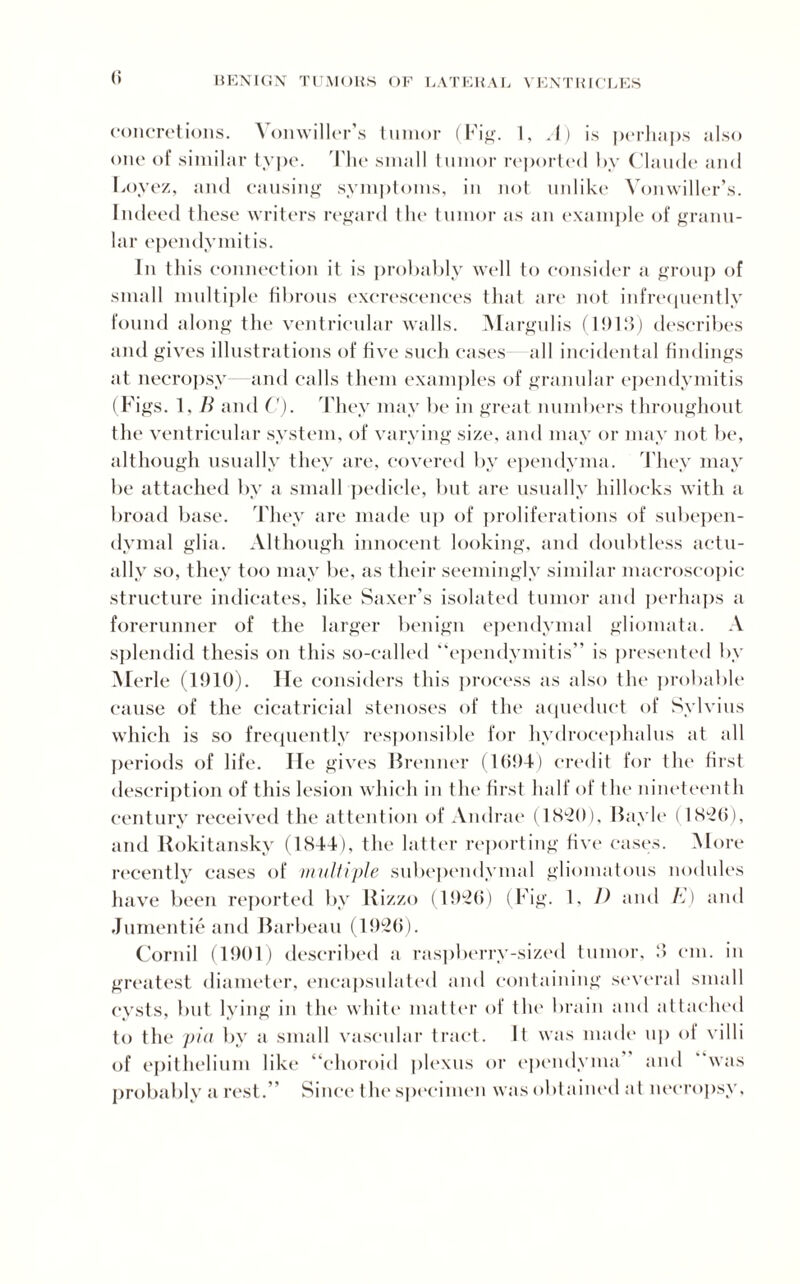 (i concretions. Vonwiller’s tumor (Fig. 1, A) is perhaps also one of similar type. The small tumor reported by Claude and Loyez, and causing symptoms, in not unlike Vonwiller’s. Indeed these writers regard the tumor as an example of granu¬ lar ependymitis. In this connection it is probably well to consider a group of small multiple fibrous excrescences that are not infrequently found along the ventricular walls. Margulis (1013) describes and gives illustrations of five such cases all incidental findings at necropsy- and calls them examples of granular ependymitis (Figs. 1. B and C). They may be in great numbers throughout the ventricular system, of varying size, and may or may not be, although usually they are, covered by ependyma. They may be attached by a small pedicle, but are usually hillocks with a broad base. They are made up of proliferations of subepen¬ dymal glia. Although innocent looking, and doubtless actu¬ ally so, they too may be, as their seemingly similar macroscopic structure indicates, like Saxer’s isolated tumor and perhaps a forerunner of the larger benign ependymal gliomata. A splendid thesis on this so-called “ependymitis” is presented by Merle (1910). lie considers this process as also the probable cause of the cicatricial stenoses of the aqueduct of Sylvius which is so frequently responsible for hydrocephalus at all periods of life. He gives Brenner (1694) credit for the first description of this lesion which in the first half of the nineteenth century received the attention of Andrae (1820), Bayle (1826), and Rokitansky (1844), the latter reporting five cases. More recently cases of multiple subependymal gliomatous nodules have been reported by Rizzo (1926) (Fig. 1, D and K) and Jumentie and Barbeau (1926). Cornil (1901) described a raspberry-sized tumor, 8 cm. in greatest diameter, encapsulated and containing several small cysts, but lying in the white matter of the brain and attached to the pia by a small vascular tract. It was made up of villi of epithelium like “choroid plexus or ependyma and “was probably a rest.” Since t he specimen was obtained at necropsy.