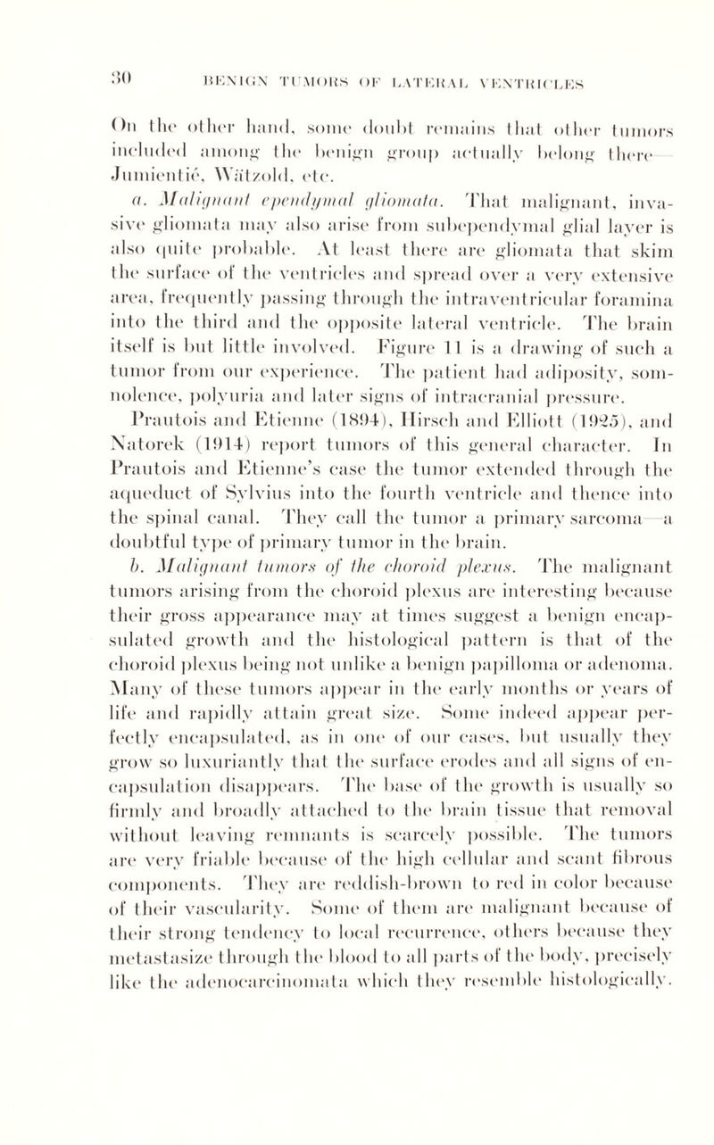 :?o On the other hand, some doubt remains that other tumors included ainon^ the benign group actually belong there Jumientie, Watzold, etc. a. Malignant ependymal glioma/a. That malignant, inva¬ sive gliomata may also arise from subependymal glial layer is also quite probable. At least there are gliomata that skim the surface of the ventricles and spread over a very extensive area, frequently passing through the intraventricular foramina into the third and the opposite lateral ventricle. The brain itself is but little involved. Figure 11 is a drawing of such a tumor from our experience. The patient had adiposity, som¬ nolence, polyuria and later signs of intracranial pressure. Prautois and Etienne (1894), Hirsch and Elliott (1925), and Natorek (1914) report tumors of this general character. In Prautois and Etienne’s case the tumor extended through the aqueduct of Sylvius into the fourth ventricle and thence into the spinal canal. They call the tumor a primary sarcoma a doubtful type of primary tumor in the brain. b. Malignant tumors of the choroid plexus. The malignant tumors arising from the choroid plexus are interesting because their gross appearance may at times suggest a benign encap¬ sulated growth and the histological pattern is that of the choroid plexus being not unlike a benign papilloma or adenoma. Many of these tumors appear in the early months or years of life and rapidly attain great size. Some indeed appear per¬ fectly encapsulated, as in one of our cases, but usually they grow so luxuriantly that the surface erodes and all signs of en¬ capsulation disappears. The base of the' growth is usually so firmly and broadly attached to the brain tissue that removal without leaving remnants is scarcely possible. The tumors are very friable because of the high cellular and scant fibrous components. They are reddish-brown to red in color because of their vascularity. Some of them are malignant because of their strong tendency to local recurrence, others because they metastasize through the blood to all parts of the body, precisely like the adenocarcinomata which they resemble histologically.