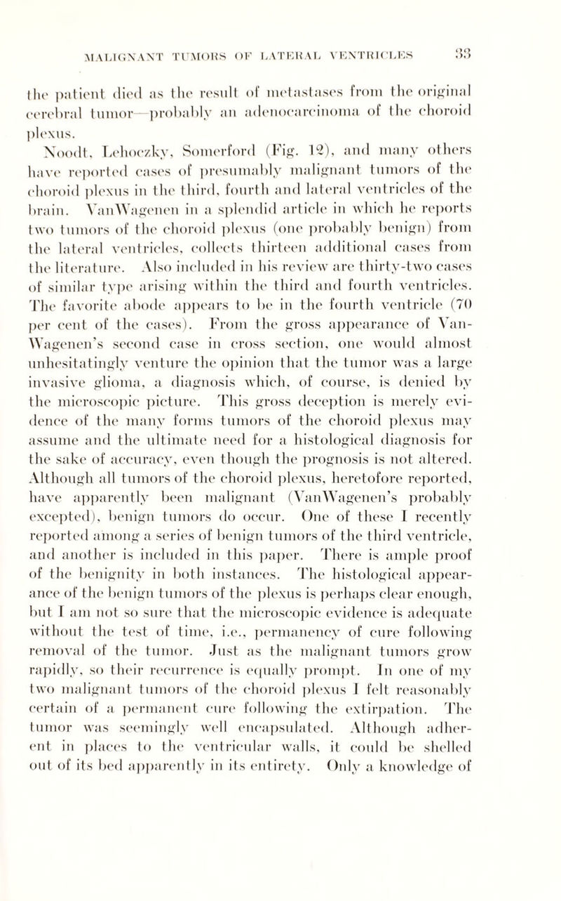 the patient died as the result of metastases from the original cerebral tumor—probably an adenocarcinoma of the choroid plexus. Noodt, Lehoczky, Somerford (Fig. 12), and many others have reported cases of presumably malignant tumors of the choroid plexus in the third, fourth and lateral ventricles of the brain. VanWagenen in a splendid article in which he reports two tumors of the choroid plexus (one probably benign) from the lateral ventricles, collects thirteen additional cases from the literature. Also included in his review are thirty-two eases of similar type arising within the third and fourth ventricles. The favorite abode appears to be in the fourth ventricle (70 per cent of the eases). From the gross appearance of Yan- Wagenen’s second case in cross section, one would almost unhesitatingly venture the opinion that the tumor was a large invasive glioma, a diagnosis which, of course, is denied by the microscopic picture. This gross deception is merely evi¬ dence of the many forms tumors of the choroid plexus may assume and the ultimate need for a histological diagnosis for the sake of accuracy, even though the prognosis is not altered. Although all tumors of the choroid plexus, heretofore reported, have apparently been malignant (VanWagenen’s probably excepted), benign tumors do occur. One of these I recently reported among a series of benign tumors of the third ventricle, and another is included in this paper. There is ample proof of the benignity in both instances. The histological appear¬ ance of the benign tumors of the plexus is perhaps clear enough, but T am not so sure that the microscopic evidence is adequate without the test of time, i.e., permanency of cure following removal of the tumor. Just as the malignant tumors grow rapidly, so their recurrence is equally prompt. In one of my two malignant tumors of the choroid plexus 1 felt reasonably certain of a permanent cure following the extirpation. The tumor was seemingly well encapsulated. Although adher¬ ent in places to the ventricular walls, it could be shelled out of its bed apparently in its entirety. Only a knowledge of