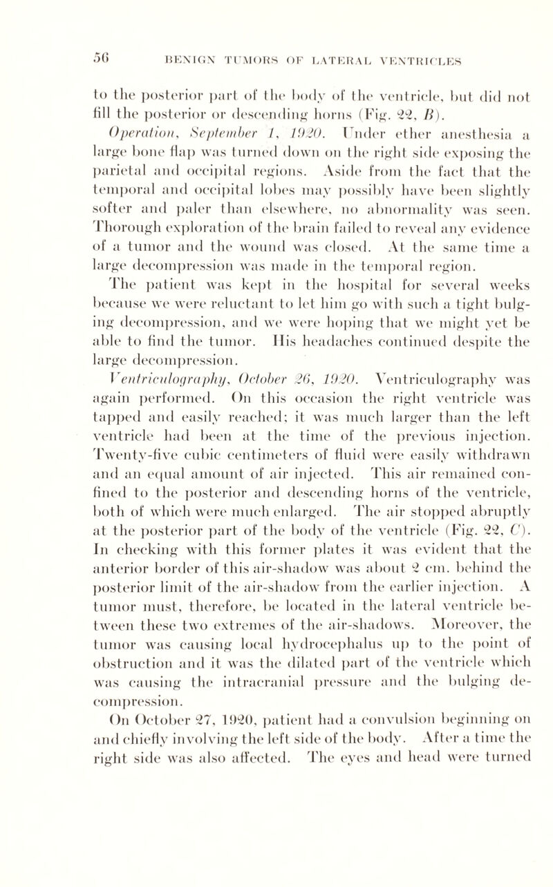 50 to the posterior part of the body of the ventricle, but did not till the posterior or descending horns (Fig. 22, B). Operation, September 1, 1920. Under ether anesthesia a large bone flap was turned down on the right side exposing the parietal and occipital regions. Aside from the fact that the temporal and occipital lobes may possibly have been slightly softer and paler than elsewhere, no abnormality was seen. Thorough exploration of the brain failed to reveal any evidence of a tumor and the wound was closed. At the same time a large decompression was made in the temporal region. The patient was kept in the hospital for several weeks because we were reluctant to let him go with such a tight bulg¬ ing decompression, and we were hoping that we might yet be able to find the tumor. His headaches continued despite the large decompression. Ventriculography, October 26, 1920. Ventriculography was again performed. On this occasion the right ventricle was tapped and easily reached; it was much larger than the left ventricle had been at the time of the previous injection. Twenty-five cubic centimeters of fluid were easily withdrawn and an equal amount of air injected. This air remained con¬ fined to the posterior and descending horns of the ventricle, both of which were much enlarged. The air stopped abruptly at the posterior part of the body of the ventricle (Fig. 22, C). In checking with this former plates it was evident that the anterior border of this air-shadow was about *2 cm. behind the posterior limit of the air-shadow from the earlier injection. A tumor must, therefore, be located in the lateral ventricle be¬ tween these two extremes of the air-shadows. Moreover, the tumor was causing local hydrocephalus up to the point of obstruction and it was the dilated part of the ventricle which was causing the intracranial pressure and the bulging de¬ compression. On October 27, 11)20, patient had a convulsion beginning on and chiefly involving the left side of the body. Alter a time the right side was also affected. The eyes and head were turned