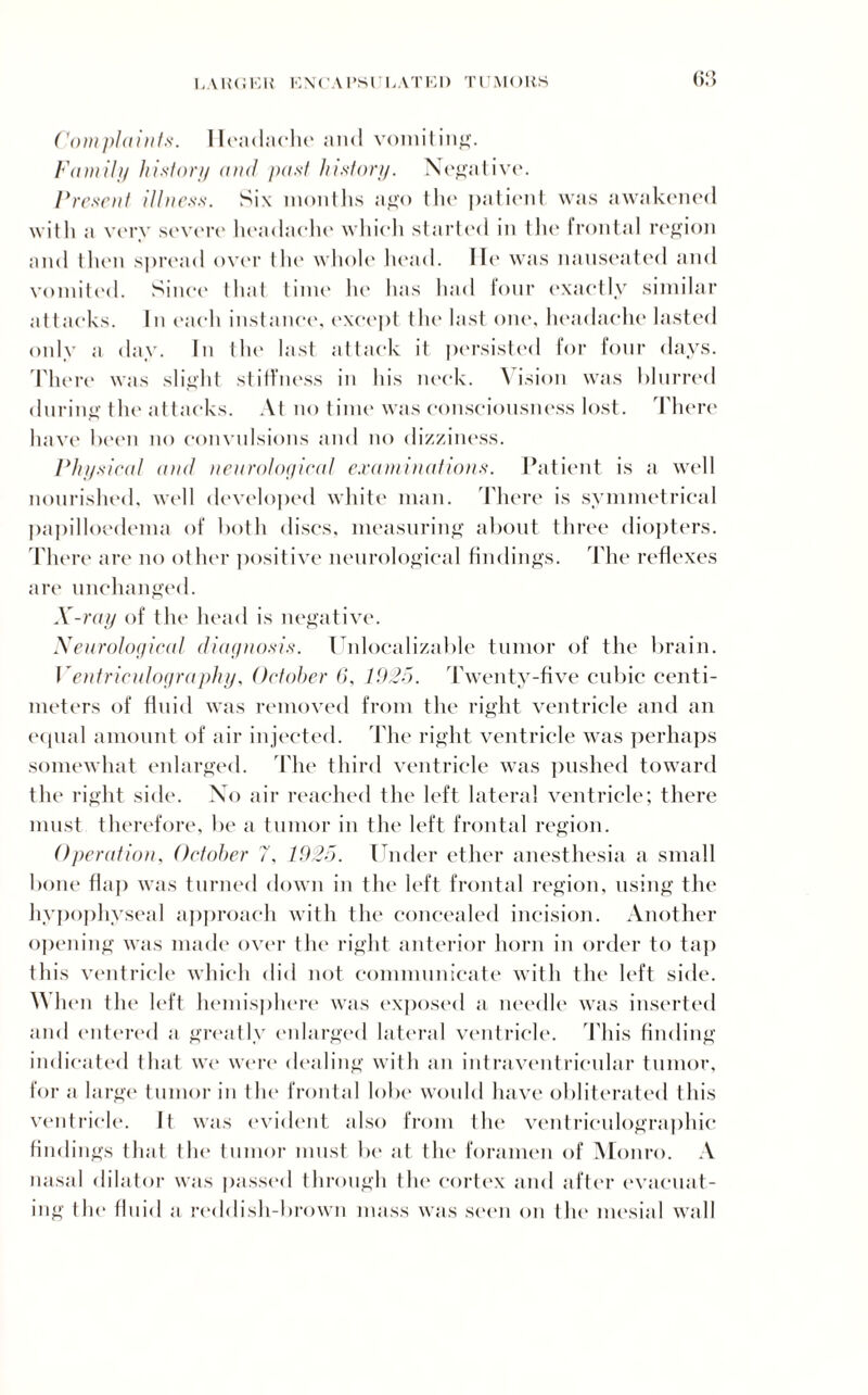 LAWOKIi ENCAPSULATED TIMURS Complaints. Headache and vomiting. Family history and past history. Negative. Present illness. Six months ago the patient was awakened with a very severe headache which started in the frontal region and then spread over the whole head. lie was nauseated and vomited. Since that time he lias had four exactly similar attacks. In each instance, except the last one, headache lasted only a day. In the last attack it persisted for four days. There was slight stiffness in his neck. Vision was blurred during the attacks. At no time was consciousness lost. There have been no convulsions and no dizziness. Physical and neurological examinations. Patient is a well nourished, well developed white man. There is symmetrical papilloedema of both discs, measuring about three diopters. Tht Te are no other positive neurological findings. The reflexes are unchanged. X-ray of the head is negative. Neurological diagnosis. Unlocalizable tumor of the brain. Ventriculography, October 6, 1925. 'Twenty-five cubic centi¬ meters of fluid was removed from the right ventricle and an equal amount of air injected. The right ventricle was perhaps somewhat enlarged. The third ventricle was pushed toward the right side. No air reached the left lateral ventricle; there must therefore, be a tumor in the left frontal region. Operation, October 7, 1925. Under ether anesthesia a small bone flap was turned down in the left frontal region, using the hypophyseal approach with the concealed incision. Another opening was made over the right anterior horn in order to tap this ventricle which did not communicate with the left side. When the left hemisphere was exposed a needle was inserted and entered a greatly enlarged lateral ventricle. This finding indicated that we were dealing with an intraventricular tumor, for a large tumor in the frontal lobe would have obliterated this ventricle. It was evident also from (he ventriculographic findings that the tumor must In* at the foramen of Monro. A nasal dilator was passed through the cortex and after evacuat¬ ing tlx* fluid a reddish-brown mass was seen on tin* mesial wall