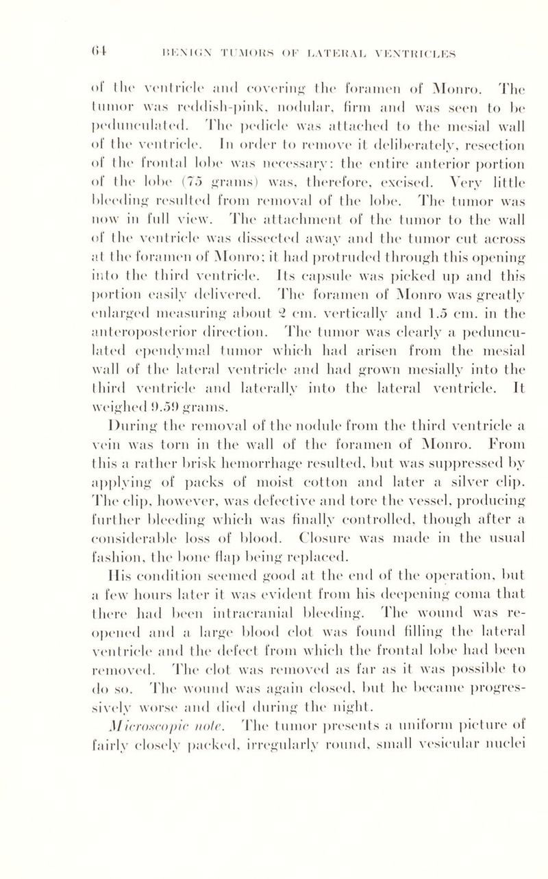 1510\ I (iN Tl'MOHH OF LATERAL VIOXTH K’LES (H ol the ventricle and covering I lie foramen of M onro. The tumor was reddish-pink, nodular, firm and was seen to he pedunculated. Die pedicle was attached to the mesial wall of the ventricle. In order to remove it deliberately, resection of the frontal lobe was necessary: the entire anterior portion of the lobe (75 grams) was, therefore, excised. Very little bleeding resulted from removal of the lobe. The tumor was now in full view. The attachment of the tumor to the wall of the ventricle was dissected away and the tumor cut across at the foramen of Monro; it had protruded through this opening into the third ventricle. Its capsule was picked up and this portion easily delivered. The foramen of Monro was greatly enlarged measuring about c2 cm. vertically and 1.5 cm. in the anteroposterior direction. The tumor was clearly a peduncu¬ lated ependymal tumor which had arisen from the mesial wall of the lateral ventricle and had grown mesially into the third ventricle and laterally into the lateral ventricle. It weighed !).5!) grams. During the removal of the nodule from the third ventricle a vein was torn in the wall of the foramen of Monro. From this a rather brisk hemorrhage resulted, but was suppressed by applying of packs of moist cotton and later a silver clip. The clip, however, was defective and tore the vessel, producing further bleeding which was finally controlled, though after a considerable loss of blood. Closure was made in the usual fashion, the bone flap being replaced. 11 is condition seemed good at the end of the operation, but a few hours later it was evident from his deepening coma that there had been intracranial bleeding. The wound was re¬ opened and a large blood clot was found filling the lateral ventricle and the defect from which the frontal lobe had been removed. The clot was removed as far as it was possible to do so. The wound was again closed, but he became progres¬ sively worse and died during the night. Microscopic note. The tumor presents a uniform picture of fairly closely packed, irregularly round, small vesicular nuclei