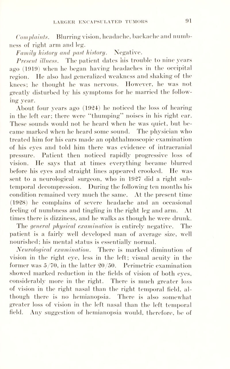 EA1U1EH ENCA I’Sl' l,ATEI) TUMOliS !)1 (’out pi a in Is. Blurring vision, headache, backache and numb- ness of right arm and leg. Family history and past history. Negative. Present illness. The patient dates his trouble to nine years ago (1919) when he began having headaches in the occipital region. lit' also had generalized weakness and shaking of the knees; he thought he was nervous. However, he was not greatly disturbed by his symptoms for he married the follow¬ ing year. About four years ago (1924) he noticed the loss of hearing in the left ear; there were “thumping” noises in his right ear. These sounds would not be heard when he was quiet, but be¬ came marked when he heard some sound. The physician who treated him for his ears made an ophthalmoscopic examination of his eyes and told him there was evidence of intracranial pressure. Patient then noticed rapidly progressive loss of vision. He says that at times everything became blurred before his eyes and straight lint's appeared crooked. He was sent to a neurological surgeon, who in 1927 did a right sub¬ temporal decompression. During the following ten months his condition remained very much the same. At the present time (1928) he complains of severe headache and an occasional feeling of numbness and tingling in the right leg and arm. At times there is dizziness, and lie walks as though he were drunk. The yeneral physical examination is entirely negative. The patient is a fairly well developed man of average size, well nourished; his mental status is essentially normal. Neurological examination. There is marked diminution of vision in the right eye, less in the left; visual acuity in the former was 5/70, in the latter 20/50. Perimetric examination showed marked reduction in the fields of vision of both eyes, considerably more in the right. There is much greater loss of vision in the right nasal than the right temporal field, al¬ though there is no hemianopsia. There is also somewhat greater loss of vision in the left nasal than the left temporal field. Any suggestion of hemianopsia would, therefore, be of