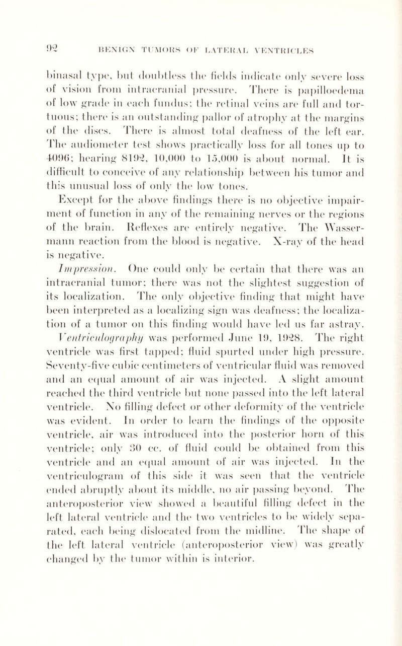 <)2 binasal typo, but doubtless I lie fields indicate only severe loss of vision lroni intracranial pressure. Ihere is papilloedema of low grade in each fnndns; the retinal veins are full and tor¬ tuous: there is an outstanding pallor of atrophy at the margins of tin- discs. There is almost total deafness of the left ear. The audiometer test shows practically loss for all tones np to 4()!)(5; hearing Nl!b2, 1 (),()()() to 15,000 is about normal. It is difficult to conceive of any relationship between his tumor and this unusual loss of only the low tones. Except for the above findings there is no objective impair¬ ment of function in any of the remaining nerves or the regions of the brain. Reflexes are entirely negative. The AVasser- mann reaction from the blood is negative. X-ray of the head is negative. Impression. One could only be certain that there was an intracranial tumor: there was not the slightest suggestion of its localization. The only objective finding that might have been interpreted as a localizing sign was deafness; the localiza¬ tion of a tumor on this finding would have led us far astray. Ventriculography was performed June 1!), 11)L28. The right ventricle was first tapped; fluid spurted under high pressure. Seventy-five cubic centimeters of ventricular fluid was removed and an equal amount of air was injected. A slight amount reached the third ventricle but none passed into the left lateral ventricle. No filling defect or other deformity of the ventricle was evident. In order to learn the findings of the opposite ventricle, air was introduced into the posterior horn of this ventricle; only .‘50 ec. of fluid could be obtained from this ventricle and an equal amount of air was injected. In the ventriculogram of this side it was set'll that the ventricle ended abruptly about its middle, no air passing beyond. I he anteroposterior view showed a beautiful filling defect in the left lateral ventricle and t lit' two ventricles to be widely sepa¬ rated, each being dislocated from the midline. The shape of the left lateral ventricle (anteroposterior view) was greatly changed by the tumor within is interior.