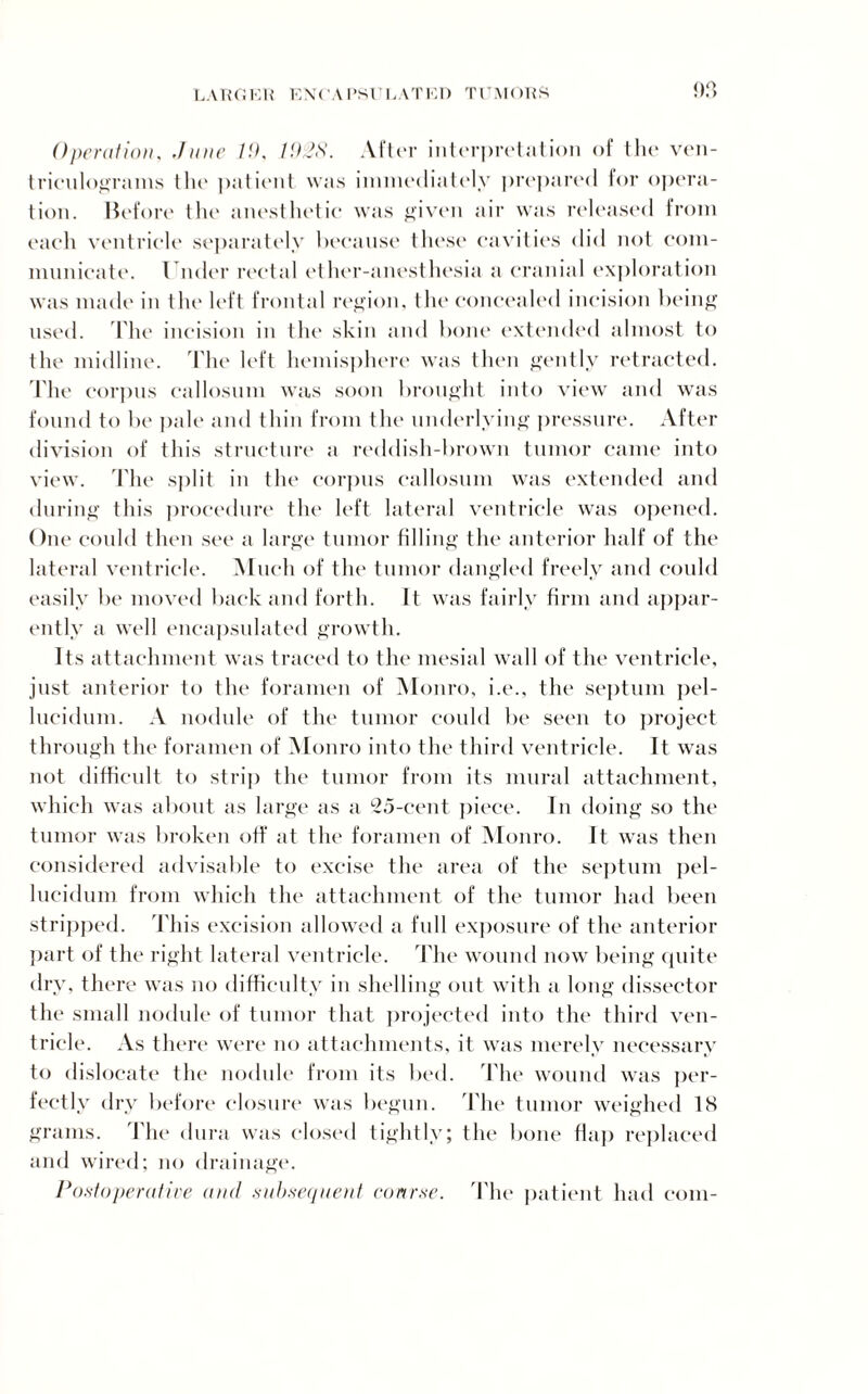 Operation, June 19, 1928. After interpretation of the ven¬ triculograms the patient was immediately prepared for opera¬ tion. Before the anesthetic was given air was released from each ventricle separately because these cavities did not com¬ municate. Under rectal ether-anesthesia a cranial exploration was made in the left frontal region, the concealed incision being used. The incision in the skin and bone extended almost to the midline. The left hemisphere was then gently retracted. The corpus callosum was soon brought into view and was found to be pale and thin from the underlying pressure. After division of this structure a reddish-brown tumor came into view. The split in the corpus callosum was extended and during this procedure the left lateral ventricle was opened. One could then see a large tumor filling the anterior half of the lateral ventricle. Much of the tumor dangled freely and could easily be moved back and forth. It was fairly firm and appar¬ ently a well encapsulated growth. Its attachment was traced to the mesial wall of the ventricle, just anterior to the foramen of Monro, i.e., the septum pel- lucidum. A nodule of the tumor could be seen to project through the foramen of Monro into the third ventricle. It was not difficult to strip the tumor from its mural attachment, which was about as large as a 25-cent piece. In doing so the tumor was broken off at the foramen of Monro. It was then considered advisable to excise the area of the septum pel- lucidum from which the attachment of the tumor had been stripped. T his excision allowed a full exposure of the anterior part of the right lateral ventricle. The wound now being quite dry, there was no difficulty in shelling out with a long dissector the small nodule of tumor that projected into the third ven¬ tricle. As there were no attachments, it was merely necessary to dislocate the nodule from its bed. The wound was per¬ fectly dry before closure was begun. The tumor weighed 18 grams. The dura was closed tightly; the bone flap replaced and wired; no drainage. Postoperative and subsequent course. The patient had com-