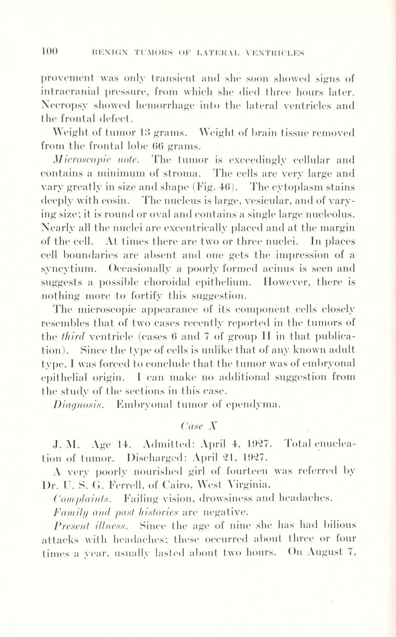 provement was only transient and .she soon showed signs of intracranial pressure, from which she died three hours later. Necropsy showed hemorrhage into the lateral ventricles and the frontal defect. Weight of tumor 13 grains. Weight of brain tissue removed from the frontal lobe (>(» grains. Microscopic note. The tumor is exceedingly cellular and contains a minimum of stroma. The cells are very large and vary greatly in size and shape (Fig. 46). The cytoplasm stains deeply with eosin. The nucleus is large, vesicular, and of vary¬ ing size; it is round or oval and contains a single large nucleolus. Nearly all the nuclei are excentrically placed and at the margin of the cell. At times there are two or three nuclei. In places cell boundaries are absent and one gets the impression of a syncytium. Occasionally a poorly formed acinus is seen and suggests a possible choroidal epithelium. However, there is nothing more to fortify this suggestion. The microscopic appearance of its component cells closely resembles that of two cases recently reported in the tumors of the third ventricle (cases 6 and 7 of group 11 in that publica¬ tion). Since the type of cells is unlike that of any known adult type, I was forced to conclude that the tumor was of embryonal epithelial origin. 1 can make no additional suggestion from the study of tin* sections in this case. Diagnosis. Embryonal tumor of ependyma. Case X ,J. M. Age 14. Admitted: April 4, 1927. Total enuclea¬ tion of tumor. Discharged: April 21, 1927. A very poorly nourished girl of fourteen was referred by Dr. U. S. (J. Ferrell, of Cairo, West Virginia, Com plaints. Failing vision, drowsiness and headaches. FamUp and past histones are negative. Present illness. Since the age of nine she has had bilious attacks with headaches; these occurred about three or four times a year, usually lasted about two hours. On August 7,