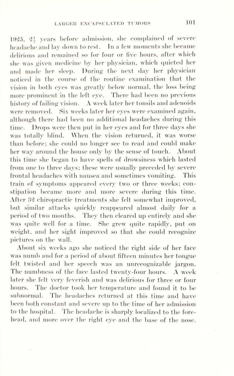 1,AKCEH ION( AI’Sl'UATKD TUMORS 10'-io, 2 years before admission, slie complained of severe headache and laydown to rest. In a few moments she became delirious and remained so for four or five hours, after which she was given medicine by her physician, which quieted her and made her sleep. During the next day her physician noticed in the course of the routine examination that the vision in both eyes was greatly below normal, the loss being more prominent in the left eye. There had been no previous history of failing vision. A week later her tonsils and adenoids were removed. Six weeks later her eyes were examined again, although there had been no additional headaches during this time. Drops were then put in her eyes and for three days she was totally blind. When the vision returned, it was worse than before; she could no longer see to read and could make her way around the house only by the sense of touch. About this time she began to have spells of drowsiness which lasted from one to three days; these were usually preceded by severe frontal headaches with nausea and sometimes vomiting. This train of symptoms appeared every two or three weeks; con¬ stipation became more and more severe during this time. After 32 chiropractic treatments she felt somewhat improved, but similar attacks quickly reappeared almost daily for a period of two months. They then cleared up entirely and she was quite well for a time. She grew quite rapidly, put on weight, and her sight improved so that she could recognize pictures on the wall. About six weeks ago she noticed the right side of her face was numb and for a period of about fifteen minutes her tongue felt twisted and her speech was an unrecognizable jargon. The numbness of the face lasted twenty-four hours. A week later she felt very feverish and was delirious for three or four hours. The doctor took her temperature and found it to be subnormal. The headaches returned at this time and have been both constant and severe up to the time of her admission to the hospital. The headache is sharply localized to the fore¬ head, and more over the right eye and the base of the nose.