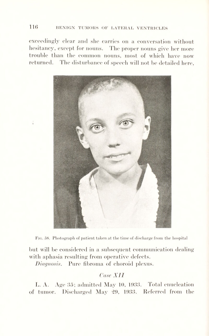 exceedingly clear and she carries on a conversation without hesitancy, except for nouns. The proper nouns give her more trouble than the common nouns, most of which have now returned. The disturbance of speech will not be detailed here, Fig. .58. Photograph of patient taken at the time of discharge from the hospital but will be considered in a subsequent communication dealing with aphasia resulting from operative defects. Diagnosis. Pure fibroma of choroid plexus. Case XII L. A. Age 95; admitted May 10, 1939. Total enucleation of tumor. Discharged May 29, 19:}:}. Referred from the