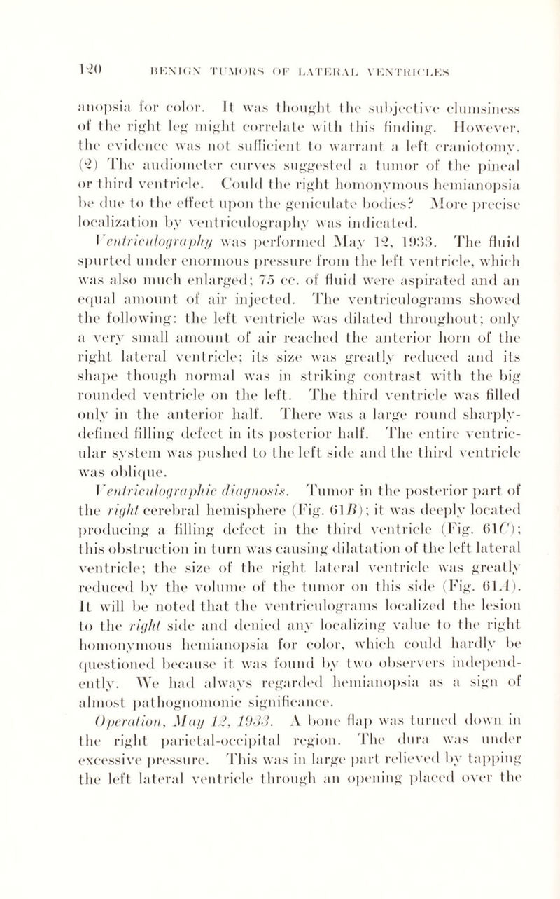1 ->() anopsia for color. It was thought the subjective clumsiness of the right leg might correlate with this finding. However, the evi< lenee was not sufficient to warrant a left craniotomy. (2) The audiometer curves suggested a tumor of the pineal or third ventricle. Could tin* right homonymous hemianopsia be due to the effect upon the geniculate bodies? More precise localization by ventriculography was indicated. Ventriculography was performed May C2, 1!)33. The fluid spurted under enormous pressure from the left ventricle, which was also much enlarged; 75 cc. of fluid were aspirated and an equal amount of air injected. The ventriculograms showed the following: the left ventricle was dilated throughout; only a very small amount of air reached the anterior horn of the right lateral ventricle; its size was greatly reduced and its shape though normal was in striking contrast with the big rounded ventricle on the left. The third ventricle was filled only in the anterior half. There was a large round sharply- defined filling defect in its posterior half. The entire ventric¬ ular system was pushed to the left side and the third ventricle was oblique. V entricnlographic diagnosis. Tumor in the posterior part of the right cerebral hemisphere (Fig. (51 B) \ it was deeply located producing a filling defect in the third ventricle (Fig. (51T): this obstruction in turn was causing dilatation of the left lateral ventricle; the size of the right lateral ventricle was greatly reduced by the volume of the tumor on this side (Fig. (51.1). It will be noted that the ventriculograms localized the lesion to the right side and denied any localizing value to the right homonymous hemianopsia for color, which could hardly be questioned because it was found by two observers independ¬ ently. We had always regarded hemianopsia as a sign of almost pathognomonic significance. Operation, May 12, 1933. A bone (lap was turned down in the right parietal-occipital region. The dura was under excessive pressure. This was in large part relieved by tapping the left lateral ventricle through an opening placed over the