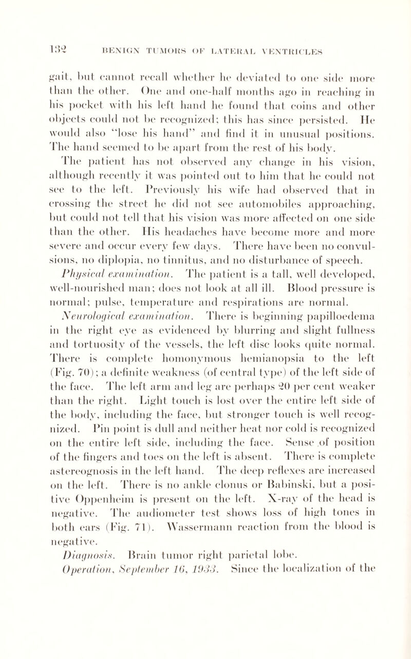 gait, but cannot recall whether he deviated to one side more than the other. One and one-halt months ago in reaching in his pocket with his left hand he found that coins and other objects could not be recognized; this has since persisted. He would also “lose his hand and find it in unusual positions. The h and seemed to be apart from the rest of his body. I'he patient has not observed any change in his vision, although recently it was pointed out to him that he could not see to the left. Previously his wife had observed that in crossing the street he did not see automobiles approaching, but could not tell that his vision was more affected on one side than the other. Ilis headaches have become more and more severe and occur every few days. There have been no convul¬ sions, no diplopia, no tinnitus, and no disturbance of speech. Physical examination. The patient is a tall, well developed, well-nourished man; does not look at all ill. Blood pressure is normal; pulse, temperature and respirations are normal. Neurological examination. There is beginning papilloedema in the right eye as evidenced by blurring and slight fullness and tortuosity of the vessels, the left disc looks quite normal. There is complete homonymous hemianopsia to the left (Fig. 70); a definite weakness (of central type) of the left side of the face. The left arm and leg are perhaps h) per cent weaker than the right. Light touch is lost over the entire left side of the body, including the face, but stronger touch is well recog¬ nized. Pin point is dull and neither heat nor cold is recognized on the entire left side, including the face. Sense of position of the fingers and toes on the left is absent. There is complete astereognosis in the left hand. The deep reflexes are increased on the left. There is no ankle clonus or Babinski. but a posi¬ tive Oppenheim is present on the' left. X-ray of the head is negative. The audiometer test shows loss of high tones in both ears (Fig. 71). Wassermann reaction from the blood is negative. Diagnosis. Brain tumor right parietal lobe.