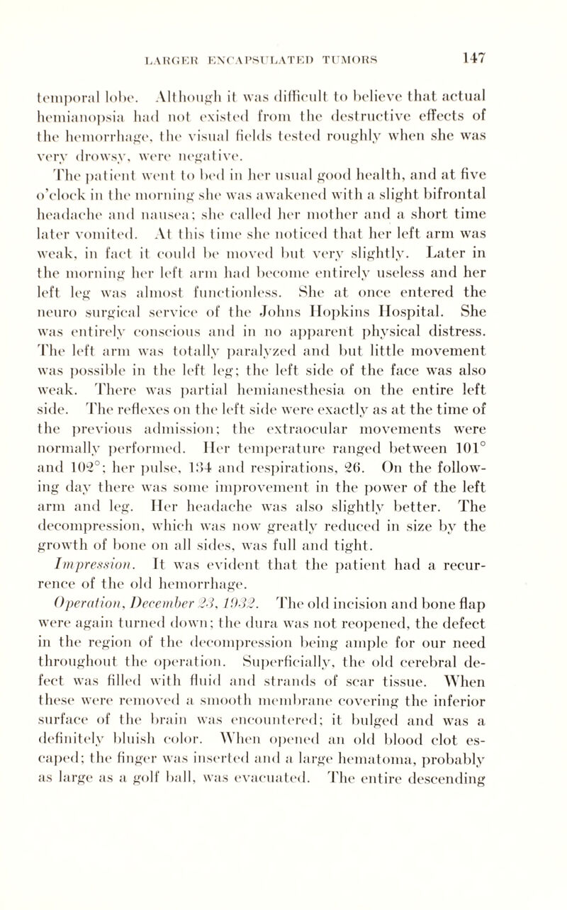 temporal lobe. Although it was difficult to believe that actual hemianopsia had not existed from the destructive effects of the hemorrhage, the visual fields tested roughly when she was very drowsy, were negative. The patient went to bed in her usual good health, and at five o’clock in t he morning she was awakened with a slight bifrontal headache and nausea; she called her mother and a short time later vomited. At this time she noticed that her left arm was weak, in fact it could be moved but very slightly. Later in the morning her left arm had become entirely useless and her left leg was almost functionless. She at once entered the neuro surgical service of the Johns Hopkins Hospital. She was entirely conscious and in no apparent physical distress. The left arm was totally paralyzed and but little movement was possible in the left leg; the left side of the face was also weak. There was partial hemianesthesia on the entire left side. The reflexes on the left side were exactly as at the time of the previous admission; the extraocular movements were normally performed. Her temperature ranged between 101° and 1 0l2° ; her pulse, b‘>4 and respirations, 26. On the follow¬ ing day there was some improvement in the power of the left arm and leg. Her headache was also slightly better. The decompression, which was now greatly reduced in size by the growth of bone on all sides, was full and tight. Impression. It was evident that the patient had a recur¬ rence of the old hemorrhage. Operation, December 23, 1932. The old incision and bone flap were again turned down; the dura was not reopened, the defect in the region of the decompression being ample for our need throughout the operation. Superficially, the old cerebral de¬ fect was filled with fluid and strands of scar tissue. When these were removed a smooth membrane covering the inferior surface of the brain was encountered; it bulged and was a definitely bluish color. When opened an old blood clot es¬ caped; the finger was inserted and a large hematoma, probably as large as a golf ball, was evacuated. The entire descending
