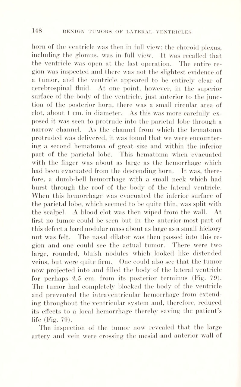 US horn of the ventricle was then in full view; the choroid plexus, including the glomus, was in full view. It was recalled that the ventricle was open ;it the last operation. The entire re¬ gion was inspected and there was not the slightest evidence of a tumor, and tin* ventricle appeared to he entirely clear of cerebrospinal fluid. At one point, however, in the superior surface of the body of the ventricle, just anterior to the junc¬ tion of the posterior horn, there was a small circular area of clot, about 1 cm. in diameter. As this was more carefully ex¬ posed it was seen to protrude into the parietal lobe through a narrow channel. As the channel from which the hematoma protruded was delivered, it was found that we were encounter¬ ing a second hematoma of great size and within the inferior part of the parietal lobe. This hematoma when evacuated with the finger was about as large as the hemorrhage which had been evacuated from the descending horn. It was, there¬ fore, a dumb-bell hemorrhage with a small neck which had burst through the roof of the body of the lateral ventricle. When this hemorrhage was evacuated the inferior surface of the parietal lobe, which seemed to be quite thin, was split with the scalpel. A blood clot was then wiped from the wall. At first no tumor could be seen but in the anterior-most part of this defect a hard nodular mass about as large as a small hickory nut was felt. The nasal dilator was then passed into this re¬ gion and one could see the actual tumor. There were two large, rounded, bluish nodules which looked like distended veins, but were quite firm. One could also see that the tumor now projected into and filled the body of the lateral ventricle for perhaps 2.5 cm. from its posterior terminus (Fig. 7!)). Fhe tumor had completely blocked the body of the ventricle and prevented the intraventricular hemorrhage from extend¬ ing throughout the ventricular system and, therefore, reduced its effects to a local hemorrhage thereby saving the patient s life (Fig. 79). The inspection of the tumor now revealed that the large artery and vein were crossing the mesial and anterior wall of