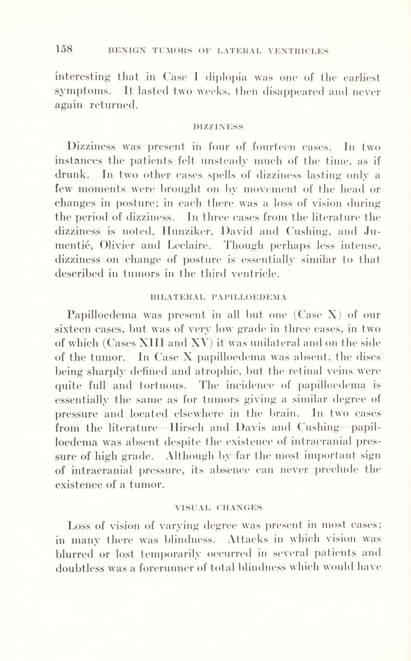 interesting that in Case I diplopia was one of the earliest symptoms. It lasted two weeks, then disappeared and never again returned. DIZZINESS Dizziness was present in four of fourteen cases. In two instances the patients felt unsteady much of the time, as if drunk. In two other cases spells of dizziness lasting only a few moments were brought on by movement of the head or changes in posture; in each there was a loss of vision during the period of dizziness. In three cases from the literature the dizziness is noted, Hunziker, David and Cushing, and Ju- mentie, Olivier and Leclaire. Though perhaps less intense, dizziness on change of posture is essentially similar to that described in tumors in the third ventricle. BILATERAL PAPILLOEDEMA Papilloedema was present in all but one (Case X) of our sixteen cases, but was of very low grade in three cases, in two of which (Cases XI11 and XV) it was unilateral and on the side of the tumor. In Case X papilloedema was absent, the discs being sharply defined and atrophic, but the retinal veins were quite full and tortuous. The incidence of papilloedema is essentially the same as for tumors giving a similar degree of pressure and located elsewhere in the brain. In two cases from the literature Hirscli and Davis and Cushing papil¬ loedema was absent despite the existence of intracranial pres¬ sure of high grade. Although by far the most important sign of intracranial pressure, its absence can never preclude the existence of a tumor. VISUAL CHANGES Loss of vision of varying degree was present in most eases; in many there was blindness. Attacks in which vision was blurred or lost temporarily occurred in several patients and doubtless was a forerunner of total blindness which would have