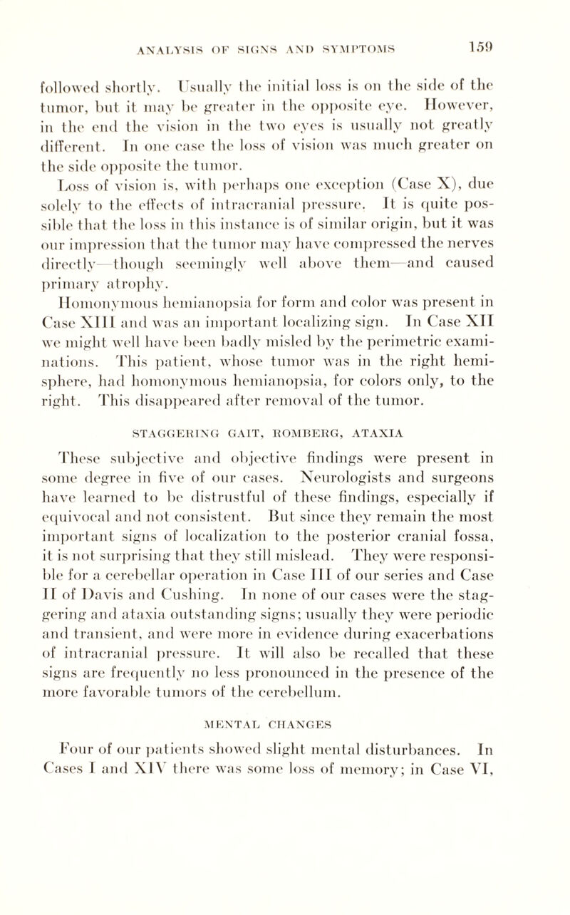150 followed shortly. 1 sually the initial loss is on the side of the tumor, but it may be greater in the opposite eye. However, in t he end the vision in I he two eyes is usually not greatly different. In one ease the loss of vision was much greater on the sitle opposite the tumor. Loss of vision is, with perhaps one exception (Case X), due solely to the effects of intracranial pressure. It is quite pos¬ sible that the loss in this instance is of similar origin, but it was our impression that the tumor may have compressed the nerves directly- though seemingly well above them—and caused primary atrophy. Homonymous hemianopsia for form and color was present in Case XIII and was an important localizing sign. In Case XII we might well have been badly misled by the perimetric exami¬ nations. This patient, whose tumor was in the right hemi¬ sphere, had homonymous hemianopsia, for colors only, to the right. This disappeared after removal of the tumor. STAGGERING GAIT, ROMBERG, ATAXIA These subjective and objective findings were present in some degree in five of our cases. Neurologists and surgeons have learned to be distrustful of these findings, especially if equivocal and not consistent. But since they remain the most important signs of localization to the posterior cranial fossa, it is not surprising that they still mislead. They were responsi¬ ble for a cerebellar operation in Case III of our series and Case 11 of Davis and Cushing. In none of our cases were the stag¬ gering and ataxia outstanding signs; usually they were periodic and transient, and were more in evidence during exacerbations of intracranial pressure. It will also be recalled that these signs are frequently no less pronounced in the presence of the more favorable tumors of the cerebellum. MENTAL CHANGES Four of our patients showed slight mental disturbances. In Cases I and XIV there was some loss of memory; in Case VI,