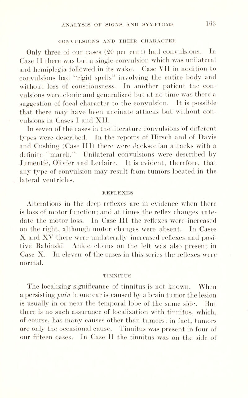 I <»:5 CONVULSIONS AND TIIEIK CHARACTER Only three of our cases (20 per cent) 11 ;i< 1 convulsions. In Case II there was hut a single convulsion which was unilateral and hemiplegia followed in its wake. Case \ II in addition to convulsions had “rigid spells” involving the entire body and without loss of consciousness. In another patient the con¬ vulsions were clonic and generalized hut at no time was there a suggestion of focal character to the convulsion. It is possible that there may have been uncinate attacks but without con¬ vulsions in Cases I and XII. In seven of the cases in the literature convulsions of different types were described. In the reports of Ilirseh and of Davis and Cushing (Case III) there were Jacksonian attacks with a definite “march.” Unilateral convulsions were described by Jumentie, Olivier and Leelaire. It is evident, therefore, that any type of convulsion may result from tumors located in the lateral ventricles. REFLEXES Alterations in the deep reflexes are in evidence when there is loss of motor function; and at times the reflex changes ante¬ date the motor loss. In Case III the reflexes were increased on the right, although motor changes were absent. In Cases X and XV there were unilaterally increased reflexes and posi¬ tive Babinski. Ankle clonus on the left was also present in Case X. In eleven of the cases in this series the reflexes were normal. TINNITUS The localizing significance of tinnitus is not known. When a persisting pain in one ear is caused by a brain tumor the lesion is usually in or near the temporal lobe of the same side. But there is no such assurance of localization with tinnitus, which, of course, has many causes other than tumors; in fact, tumors are only the occasional cause. Tinnitus was present in four of