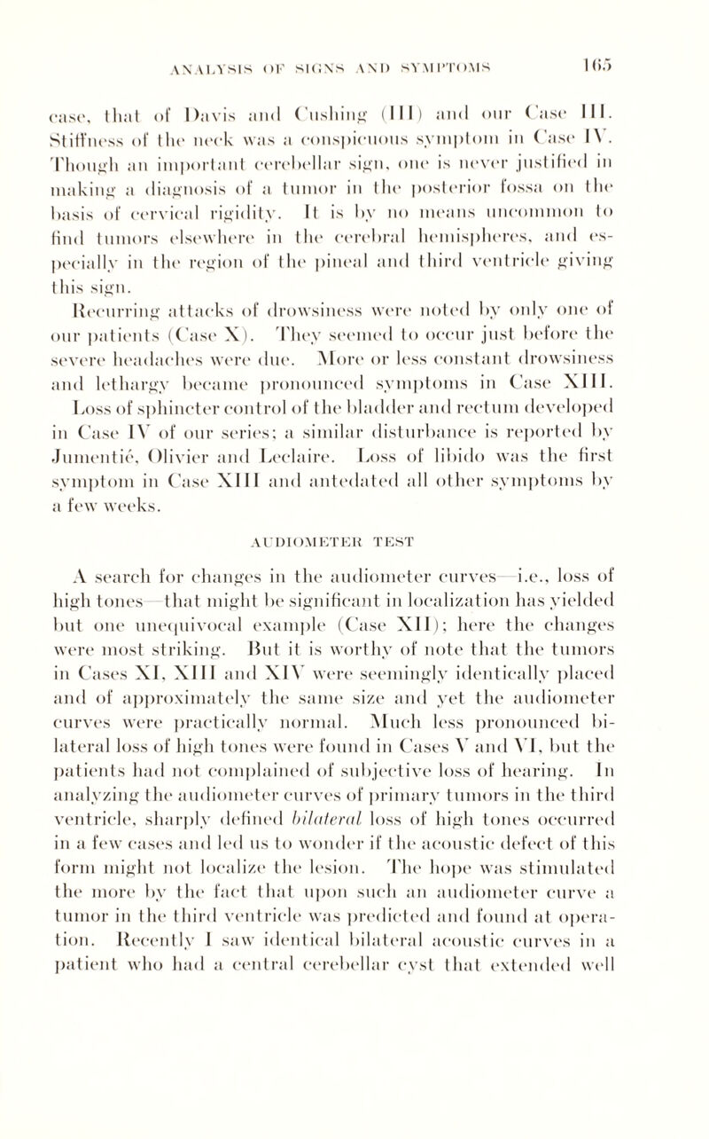 case, that of Davis and Cushing (III) and our Case III. Stiffness of the neck was a conspicuous symptom in Case l\ . Though an important cerebellar sign, one is never justified in making a diagnosis of a tumor in tin* posterior fossa on the basis of cervical rigidity. It is by no means uncommon to find tumors elsewhere in the cerebral hemispheres, and es¬ pecially in tin* region of the pineal and third ventricle giving this sign. Recurring attacks of drowsiness were noted by only one of our patients (Case X). They seemed to occur just before tin* severe headaches were due. More or less constant drowsiness and lethargy became pronounced symptoms in Case XIII. Loss of sphincter control of the bladder and rectum developed in Case IV of our series; a similar disturbance is reported by Jumentie, Olivier and Leclaire. Loss of libido was the first symptom in Case XIII and antedated all other symptoms by a few weeks. AUDIOMETER TEST A search for changes in the audiometer curves i.e., loss of high tones that might be significant in localization has yielded but one unequivocal example (Case XII); here the changes were most striking. But it is worthy of note that the tumors in Cases XL XIII and XIV were seemingly identically placed and of approximately the same size and yet the audiometer curves were practically normal. Much less pronounced bi¬ lateral loss of high tones were found in Cases V and XI, but the patients had not complained of subjective loss of hearing. In analyzing the audiometer curves of primary tumors in the third ventricle, sharply defined bilateral loss of high tones occurred in a few cases and led us to wonder if the acoustic defect of this form might not localize the lesion. The hope was stimulated the more by the fact that upon such an audiometer curve a tumor in the third ventricle was predicted and found at opera¬ tion. Recently 1 saw identical bilateral acoustic curves in a patient who had a central cerebellar cyst that extended well