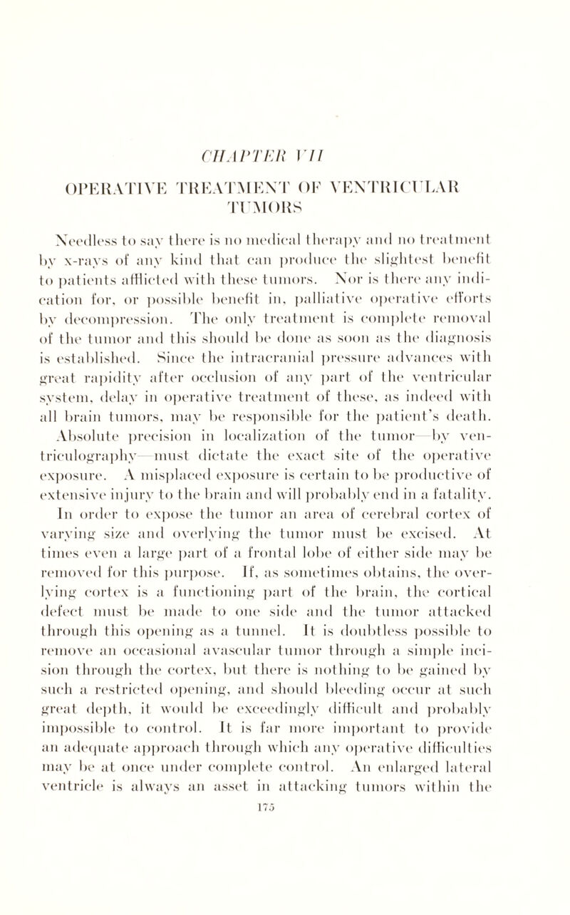 OPERATIVE TREATMENT OF VENTRICULAR TUMORS Needless to say there is no medical therapy and no treatment by x-rays of any kind that ran produce the slightest benefit to patients afflicted with these tumors. Nor is there any indi¬ cation for, or possible benefit in, palliative operative efforts bv decompression. The only treatment is complete removal of the tumor and this should be done as soon as the diagnosis is established. Since the intracranial pressure advances with great rapidity after occlusion of any part of the ventricular system, delay in operative treatment of these, as indeed with all brain tumors, may be responsible for the patient’s death. Absolute precision in localization of the tumor by ven¬ triculography must dictate the exact site of the operative exposure. A misplaced exposure is certain to be productive of extensive injury to the brain and will probably end in a fatality. In order to expose the tumor an area of cerebral cortex of varying size and overlying the tumor must be excised. At times even a large part of a frontal lobe of either side may be removed for this purpose. If, as sometimes obtains, the over- lying cortex is a functioning part of the brain, the cortical defect must be made to one side and the tumor attacked through this opening as a tunnel. It is doubtless possible to remove an occasional avascular tumor through a simple inci¬ sion through the cortex, but there is nothing to be gained by such a restricted opening, and should bleeding occur at such great depth, it would be exceedingly difficult and probably impossible to control. It is far more important to provide an adequate approach through which any operative difficulties may be at once under complete control. An enlarged lateral ventricle is always an asset in attacking tumors within the 17.3