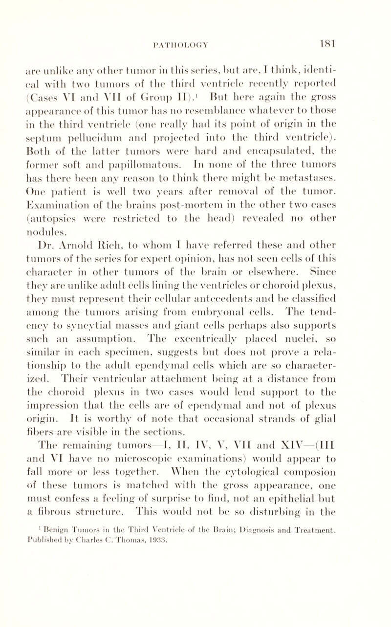1SI are unlike any other tumor in t his series, but are, I think, identi¬ cal with two tumors of the third ventricle recently reported (Cases VI and VI1 of (iron]) II).' But here again the gross appearance of this tumor has no resemblance whatever to those in the third ventricle (one really had its point of origin in the septum pellucidum and projected into the third ventricle). Both of the latter tumors were hard and encapsulated, the former soft and papillomatous. In none of the three tumors has there been any reason to think there might be metastases. One patient is well two years after removal of the tumor. Examination of the brains post-mortem in the other two cases (autopsies were restricted to the head) revealed no other nodules. Dr. Arnold Rich, to whom 1 have referred these and other tumors of the series for expert opinion, has not seen cells of this character in other tumors of the brain or elsewhere. Since they are unlike adult cells lining the ventricles or choroid plexus, they must represent their cellular antecedents and be classified among the tumors arising from embryonal cells. The tend¬ ency to syncytial masses and giant cells perhaps also supports such an assumption. The excentricallv placed nuclei, so similar in each specimen, suggests but does not prove a rela¬ tionship to the adult ependymal cells which are so character¬ ized. Their ventricular attachment being at a distance from the choroid plexus in two cases would lend support to the impression that the cells are of ependymal and not of plexus origin. It is worthy of note that occasional strands of glial fibers are visible in the sections. The remaining tumors I, II, IV, V, VII and XIY (III and VI h ave no microscopic examinations) would appear to fall more or less together. When the cytological composion of these tumors is matched with the gross appearance, one must confess a feeling of surprise to find, not an epithelial but a fibrous structure. This would not be so disturbing in the 1 Benign Tumors in tlie Third Ventricle of I lie Brain; Diagnosis and Treatment. Published by Charles ( '. Thomas, lO.'IS.