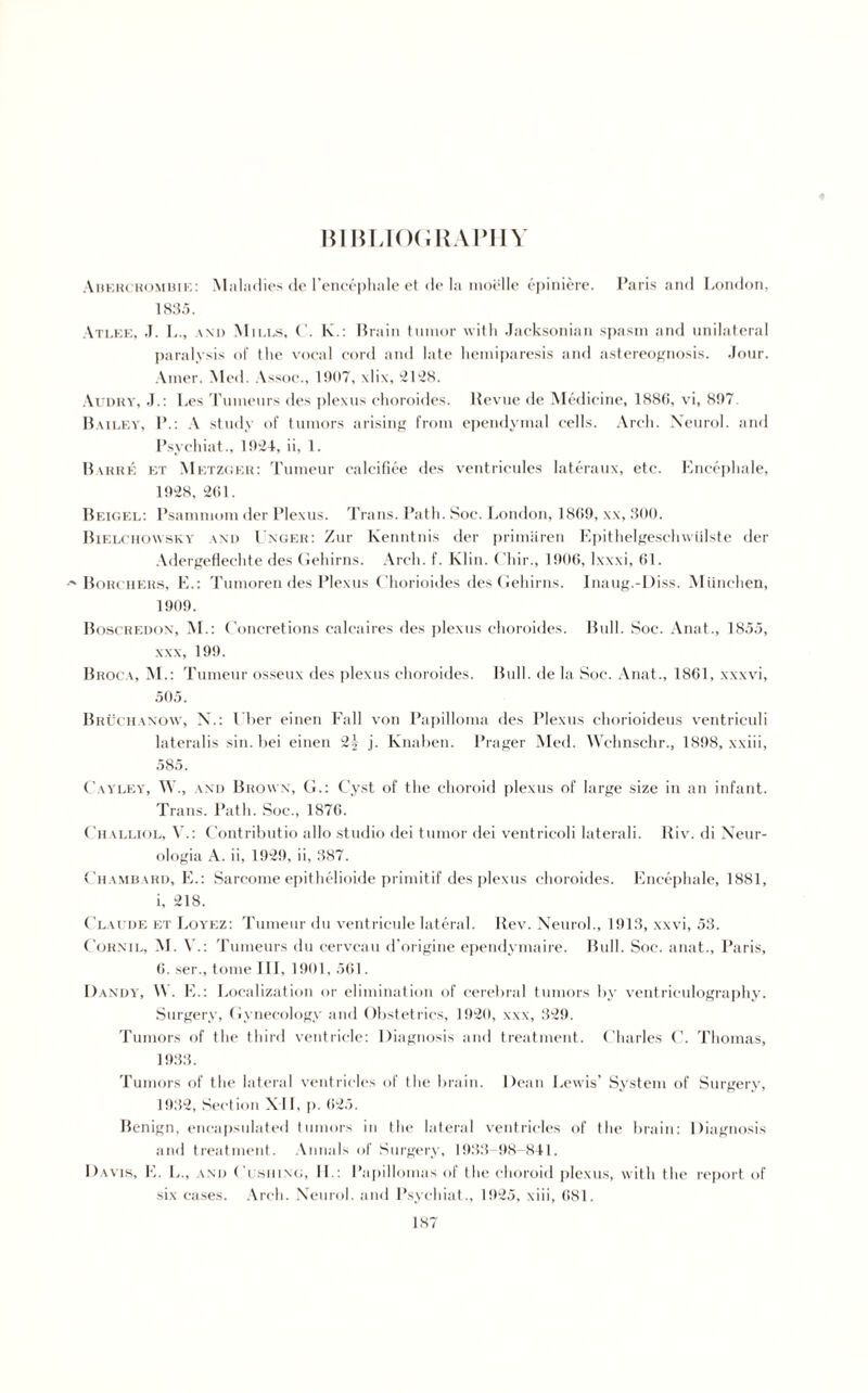 BIBLIOGRAPHY Abercrombie: Maladies de l’encephale ct de la inoi:lle epiniere. Paris and London, 18:55. Atlee, J. L., \nd Mii.es, ('. lx.: Brain tumor with Jacksonian spasm and unilateral paralysis of the vocal cord and late hemiparesis and astereognosis. Jour. Amer. Med. Assoc., 1 S)0~, \li\, 2128. Audry, J.: Les Tunieurs des plexus ehoroides. llevue de Medicine, 1886, vi, 897 Bailey, P.: A study of tumors arising from ependymal cells. Arch. Neurol, and Psychiat., 1924, ii, 1. Bakiie et Metzger: Tumcur calcifiee des ventricules lateraux, etc. Encephale, 1928, 261. Beigel: Psammom der Plexus. Trans. Path. Soc. London, 1809, xx, 800. Bielchowsk v and Unger: Zur Kenntnis der primaren Epithelgeschwiilste der Adergeflechte des Gehirns. Arch. f. Klin. Chir., 1906, lxxxi, 61. •'■Boiu iiers, E.: Tumoren des Plexus Chorioides des Gehirns. Inaug.-Diss. Miinchen, 1909. Boscredox, M.: Concretions calcaires des plexus ehoroides. Bull. Soc. Anat., 1855, xxx, 199. Broca, M.: Tumeur osseux des plexus ehoroides. Bull, de la Soc. Anat., 1861, xxxvi, 505. Bruchaxow, X.: 1 her einen Fall von Papilloma des Plexus ehorioideus ventriculi lateralis sin.bei einen 2j j. Knaben. Prager Med. Wchnschr., 1898, xxiii, 585. Cayley, IV., and Brown, G.: Cyst of the choroid plexus of large size in an infant. Trans. Path. Soc., 1876. Challiol, V.: Contributio alio studio dei tumor dei ventricoli laterali. Riv. di Neur- ologia A. ii, 1929, ii, 387. Chambard, E.: Sarcome epithelioide primitif des plexus ehoroides. Encephale, 1881, i, 218. Claude et Loyez: Tumeur du ventricule lateral. Rev. Neurol., 1913, xxvi, 53. Corn i l, M. V.: Tumeurs du cervcau d’origine ependymaire. Bull. Soc. anat., Paris, 6. ser., tome III, 1901, 561. Dandy, \\ . E.: Localization or elimination of cerebral tumors by ventriculography. Surgery, Gynecology and Obstetrics, 1920, xxx, 329. Tumors of the third ventricle: Diagnosis and treatment. Charles C. Thomas, 1933. Tumors of the lateral ventricles of the brain. Dean Lewis’ System of Surgery, 1932, Section XII, p. 625. Benign, encapsulated tumors in the lateral ventricles of the brain: Diagnosis and treatment. Annals of Surgery, 1933-98-841. Davis, E. L., and Cushing, II.: Papillomas of the choroid plexus, with the report of six cases. Arch. Neurol, and Psychiat., 1925, xiii, 681.