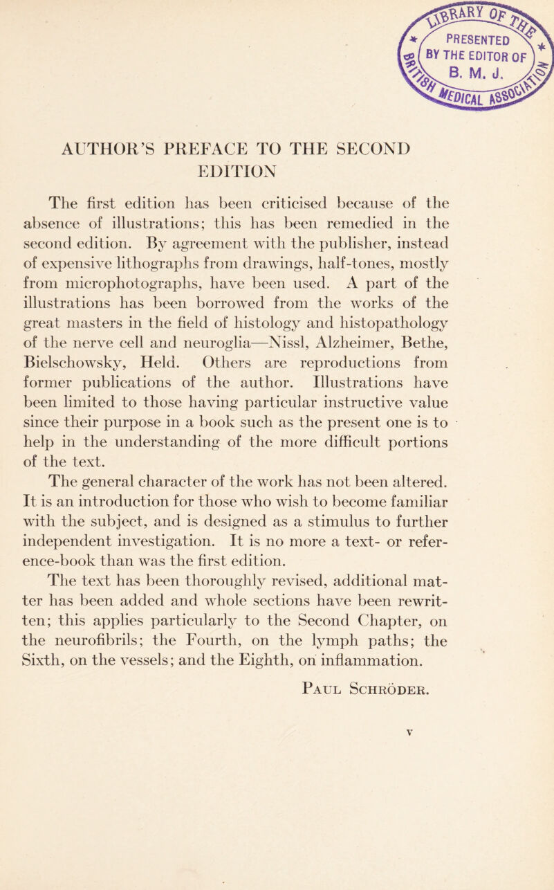 */ PRESENTED [«( BY THE EDITOR s, aw.d. AUTHOR’S PREFACE TO THE SECOND EDITION The first edition has been criticised because of the absence of illustrations; this has been remedied in the second edition. By agreement with the publisher, instead of expensive lithographs from drawings, half-tones, mostly from microphotographs, have been used, A part of the illustrations has been borrowed from the works of the great masters in the field of histology and histopathology of the nerve cell and neuroglia—Nissl, Alzheimer, Bel lie, Bielschowsky, Held. Others are reproductions from former publications of the author. Illustrations have been limited to those having particular instructive value since their purpose in a book such as the present one is to help in the understanding of the more difficult portions of the text. The general character of the work has not been altered. It is an introduction for those who wish to become familiar with the subject, and is designed as a stimulus to further independent investigation. It is no more a text- or refer¬ ence-book than was the first edition. The text has been thoroughly revised, additional mat¬ ter has been added and whole sections have been rewrit¬ ten; this applies particularly to the Second Chapter, on the neurofibrils; the Fourth, on the lymph paths; the Sixth, on the vessels; and the Eighth, on inflammation.