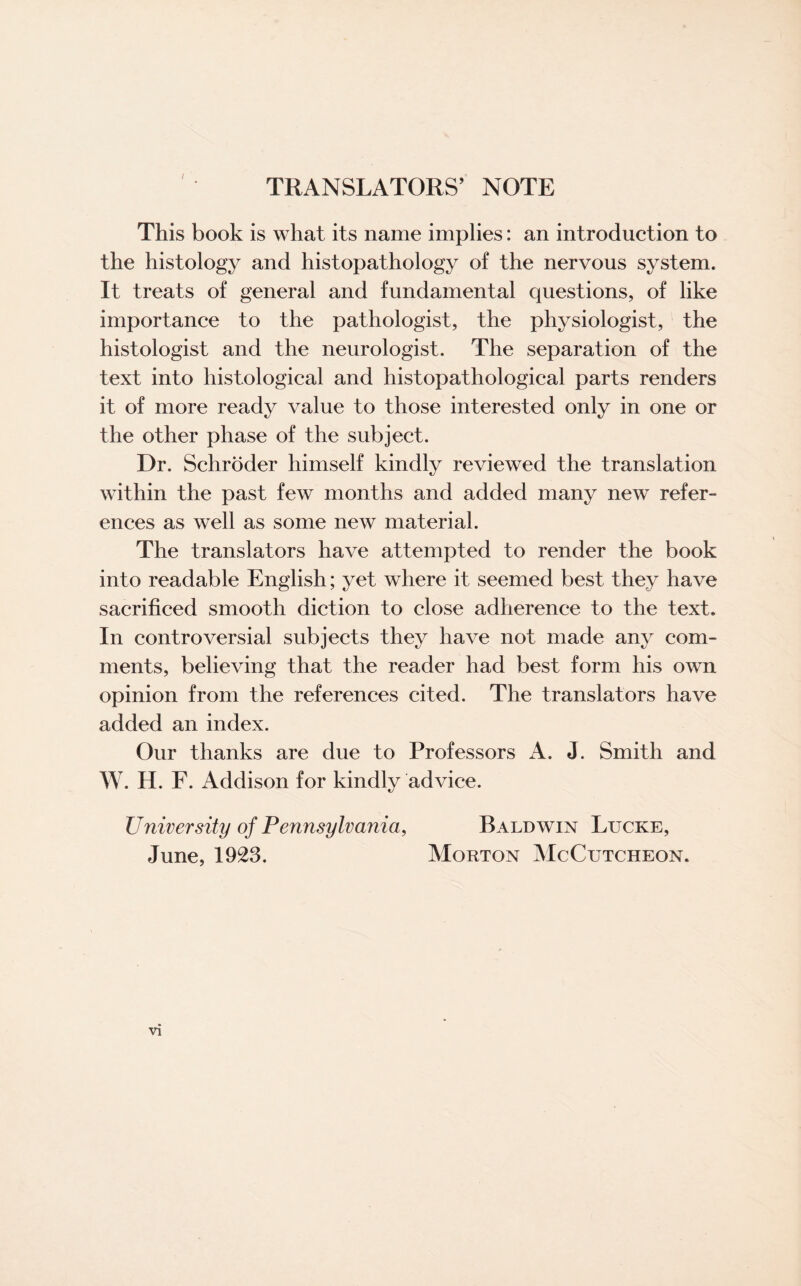 TRANSLATORS’ NOTE I This book is what its name implies: an introduction to the histology and histopathology of the nervous system. It treats of general and fundamental questions, of like importance to the pathologist, the physiologist, the histologist and the neurologist. The separation of the text into histological and histopathological parts renders it of more ready value to those interested only in one or the other phase of the subject. Dr. Schroder himself kindly reviewed the translation within the past few months and added many new refer¬ ences as well as some new material. The translators have attempted to render the book into readable English; yet where it seemed best they have sacrificed smooth diction to close adherence to the text. In controversial subjects they have not made any com¬ ments, believing that the reader had best form his own opinion from the references cited. The translators have added an index. Our thanks are due to Professors A. J. Smith and W. H. F. Addison for kindly advice. University of Pennsylvania, Baldwin Lucre, June, 1923. Morton McCutcheon.