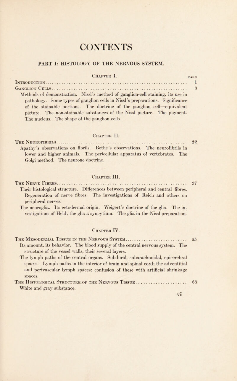 CONTENTS PART I: HISTOLOGY OF THE NERVOUS SYSTEM. Chapter I. page Introduction. 1 Ganglion Cells. 3 Methods of demonstration. Nissl's method of ganglion-cell staining, its use in pathology. Some types of ganglion cells in Nissl’s preparations. Significance of the stainable portions. The doctrine of the ganglion cell—equivalent picture. The non-stainable substances of the Nissl picture. The pigment. The nucleus. The shape of the ganglion cells. Chapter II. The Neurofibrils. . 22 Apathy’s observations on fibrils. Bethe’s observations. The neurofibrils in lower and higher animals. The pericellular apparatus of vertebrates. The Golgi method. The neurone doctrine. Chapter III. The Nerve Fibres. 37 Their histological structure. Differences between peripheral and central fibres. Regeneration of nerve fibres. The investigations of Reich and others on peripheral nerves. The neuroglia. Its ectodermal origin. Weigert’s doctrine of the glia. The in¬ vestigations of Held; the glia a syncytium. The glia in the Nissl preparation. Chapter IV. The Mesodermal Tissue in the Nervous System.. 55 Its amount, its behavior. The blood supply of the central nervous system. The structure of the vessel walls, their several layers. The lymph paths of the central organs. Subdural, subarachnoidal, epicerebral spaces. Lymph paths in the interior of brain and spinal cord; the adventitial and perivascular lymph spaces; confusion of these with artificial shrinkage spaces. The Histological Structure of the Nervous Tissue. 68 White and gray substance.