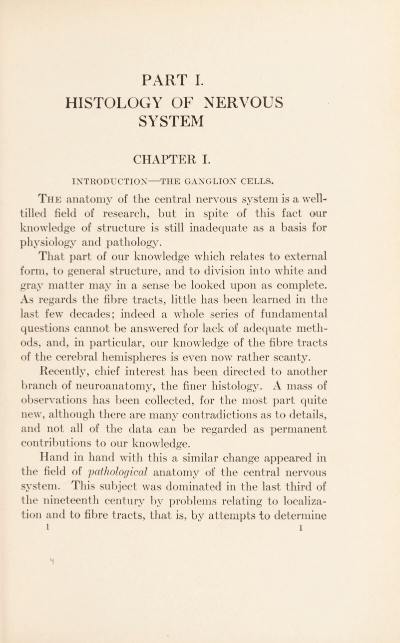 HISTOLOGY OF NERVOUS SYSTEM CHAPTER I. INTRODUCTION-THE GANGLION CELLS. The anatomy of the central nervous system is a well- tilled field of research, but in spite of this fact our knowledge of structure is still inadequate as a basis for physiology and pathology. That part of our knowledge which relates to external form, to general structure, and to division into white and gray matter may in a sense be looked upon as complete. As regards the fibre tracts, little has been learned in the last few decades; indeed a whole series of fundamental questions cannot be answered for lack of adequate meth¬ ods, and, in particular, our knowledge of the fibre tracts of the cerebral hemispheres is even now rather scanty. Recently, chief interest has been directed to another branch of neuroanatomy, the finer histology. A mass of observations has been collected, for the most part quite new, although there are many contradictions as to details, and not all of the data can be regarded as permanent contributions to our knowledge. Hand in hand with this a similar change appeared in the field of pathological anatomy of the central nervous system. This subject was dominated in the last third of the nineteenth century by problems relating to localiza¬ tion and to fibre tracts, that is, by attempts to determine l ' i