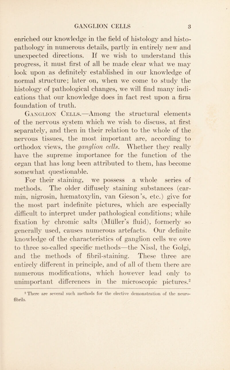 enriched our knowledge in the field of histology and histo- pathology in numerous details, partly in entirely new and unexpected directions. If we wish to understand this progress, it must first of all be made clear what we may look upon as definitely established in our knowledge of normal structure; later on, when we come to study the histology of pathological changes, we will find many indi¬ cations that our knowledge does in fact rest upon a firm foundation of truth. Ganglion Cells.—Among the structural elements of the nervous system which we wish to discuss, at first separately, and then in their relation to the whole of the nervous tissues, the most important are, according to orthodox views, the ganglion cells. Whether they really have the supreme importance for the function of the organ that has long been attributed to them, has become somewhat questionable. For their staining, we possess a whole series of methods. The older diffusely staining substances (car- min, nigrosin, hematoxylin, van Gieson’s, etc.) give for the most part indefinite pictures, which are especially difficult to interpret under pathological conditions; while fixation by chromic salts (Muller’s fluid), formerly so generally used, causes numerous artefacts. Our definite knowledge of the characteristics of ganglion cells we owe to three so-called specific methods—the Nissl, the Golgi, and the methods of fibril-staining. These three are entirely different in principle, and of all of them there are numerous modifications, which however lead only to unimportant differences in the microscopic pictures.2 2 There are several such methods for the elective demonstration of the neuro- fibrils.