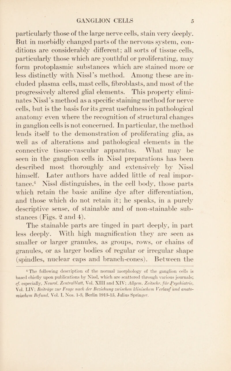 particularly those of the large nerve cells, stain very deeply. But in morbidly changed parts of the nervous system, con¬ ditions are considerably different; all sorts of tissue cells, particularly those which are youthful or proliferating, may form protoplasmic substances which are stained more or less distinctly with Nissl’s method. Among these are in¬ cluded plasma cells, mast cells, fibroblasts, and most of the progressively altered glial elements. This property elimi¬ nates Nissl ’s method as a specific staining method for nerve cells, but is the basis for its great usefulness in pathological anatomy even where the recognition of structural changes in ganglion cells is not concerned. In particular, the method lends itself to the demonstration of proliferating glia, as well as of alterations and pathological elements in the connective tissue-vascular apparatus. What may be seen in the ganglion cells in Nissl preparations has been described most thoroughly and extensively by Nissl himself. Later authors have added little of real impor¬ tance.4 Nissl distinguishes, in the cell body, those parts which retain the basic aniline dye after differentiation, and those which do not retain it; he speaks, in a purely descriptive sense, of stainable and of non-stainable sub¬ stances (Figs. 2 and 4). The stainable parts are tinged in part deeply, in part less deeply. With high magnification they are seen as smaller or larger granules, as groups, rows, or chains of granules, or as larger bodies of regular or irregular shape (spindles, nuclear caps and branch-cones). Between the 4 The following description of the normal morphology of the ganglion cells is based chiefly upon publications by Nissl, which are scattered through various journals; cf. especially, Neurol. Zentralblatt, Vol. XIII and XIV; Allgem. Zeitschr. fur JPsychicitrie, Vol. LIV; Beitrdge zur Frcige ncich der Beziehung zwischen klmischcm Verlauf und anato- mischem Befund, Vol. I, Nos. 1-3, Berlin 1913-15, Julius Springer.