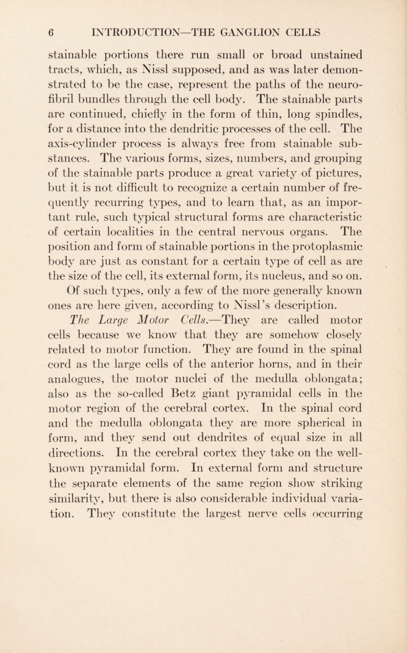 stainable portions there run small or broad unstained tracts, which, as Nissl supposed, and as was later demon¬ strated to be the case, represent the paths of the neuro¬ fibril bundles through the cell body. The stainable parts are continued, chiefly in the form of thin, long spindles, for a distance into the dendritic processes of the cell. The axis-cylinder process is always free from stainable sub¬ stances. The various forms, sizes, numbers, and grouping of the stainable parts produce a great variety of pictures, but it is not difficult to recognize a certain number of fre¬ quently recurring types, and to learn that, as an impor¬ tant rule, such typical structural forms are characteristic of certain localities in the central nervous organs. The position and form of stainable portions in the protoplasmic body are just as constant for a certain type of cell as are the size of the cell, its external form, its nucleus, and so on. Of such types, only a few of the more generally known ones are here given, according to Nissl’s description. The Large Motor Cells.—They are called motor cells because we know that they are somehow closely related to motor function. They are found in the spinal cord as the large cells of the anterior horns, and in their analogues, the motor nuclei of the medulla oblongata; also as the so-called Betz giant pyramidal cells in the motor region of the cerebral cortex. In the spinal cord and the medulla oblongata they are more spherical in form, and they send out dendrites of equal size in all directions. In the cerebral cortex they take on the well- known pyramidal form. In external form and structure the separate elements of the same region show striking similarity, but there is also considerable individual varia¬ tion. They constitute the largest nerve cells occurring