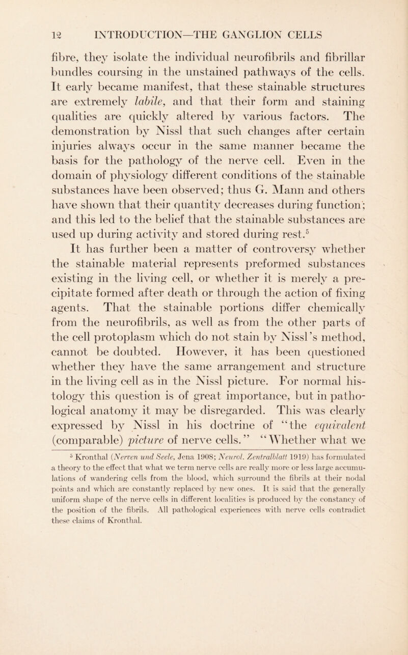 fibre, they isolate the individual neurofibrils and fibrillar bundles coursing in the unstained pathways of the cells. It early became manifest, that these stainable structures are extremely labile, and that their form and staining qualities are quickly altered by various factors. The demonstration by Nissl that such changes after certain injuries always occur in the same manner became the basis for the pathology of the nerve cell. Even in the domain of physiology different conditions of the stainable substances have been observed; thus G. Mann and others have shown that their quantity decreases during function; and this led to the belief that the stainable substances are used up during activity and stored during rest.5 It has further been a matter of controversy whether the stainable material represents preformed substances existing in the living cell, or whether it is merely a pre¬ cipitate formed after death or through the action of fixing agents. That the stainable portions differ chemically from the neurofibrils, as well as from the other parts of the cell protoplasm which do not stain by Nissl’s method, cannot be doubted. However, it has been questioned whether they have the same arrangement and structure in the living cell as in the Nissl picture. For normal his¬ tology this question is of great importance, but in patho¬ logical anatomy it may be disregarded. This was clearly expressed by Nissl in his doctrine of “the equivalent (comparable) picture of nerve cells/’ '‘Whether what we 5 Kronthal (Nerven und Seele, Jena 1908; Neurol. Zentralblott 1919) has formulated a theory to the effect that what we term nerve cells are really more or less large accumu¬ lations of wandering cells from the blood, which surround the fibrils at their nodal points and which are constantly replaced by new ones. It is said that the generally uniform shape of the nerve cells in different localities is produced by the constancy of the position of the fibrils. All pathological experiences with nerve cells contradict these claims of Kronthal.