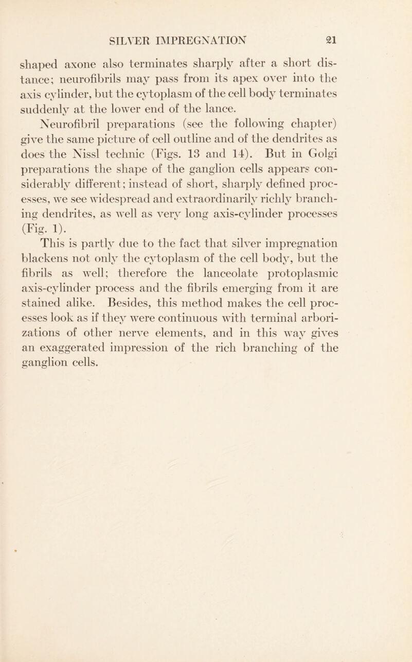 shaped axone also terminates sharply after a short dis¬ tance; neurofibrils may pass from its apex over into the axis cylinder, but the cytoplasm of the cell body terminates suddenly at the lower end of the lance. Neurofibril preparations (see the following chapter) give the same picture of cell outline and of the dendrites as does the Nissl technic (Figs. 13 and 14). But in Golgi preparations the shape of the ganglion cells appears con¬ siderably different; instead of short, sharply defined proc¬ esses, we see widespread and extraordinarily richly branch¬ ing dendrites, as well as very long axis-cylinder processes (Fig. 1).. This is partly due to the fact that silver impregnation blackens not only the cytoplasm of the cell body, but the fibrils as well; therefore the lanceolate protoplasmic axis-cylinder process and the fibrils emerging from it are stained alike. Besides, this method makes the cell proc¬ esses look as if they were continuous with terminal arbori¬ zations of other nerve elements, and in this way gives an exaggerated impression of the rich branching of the ganglion cells.