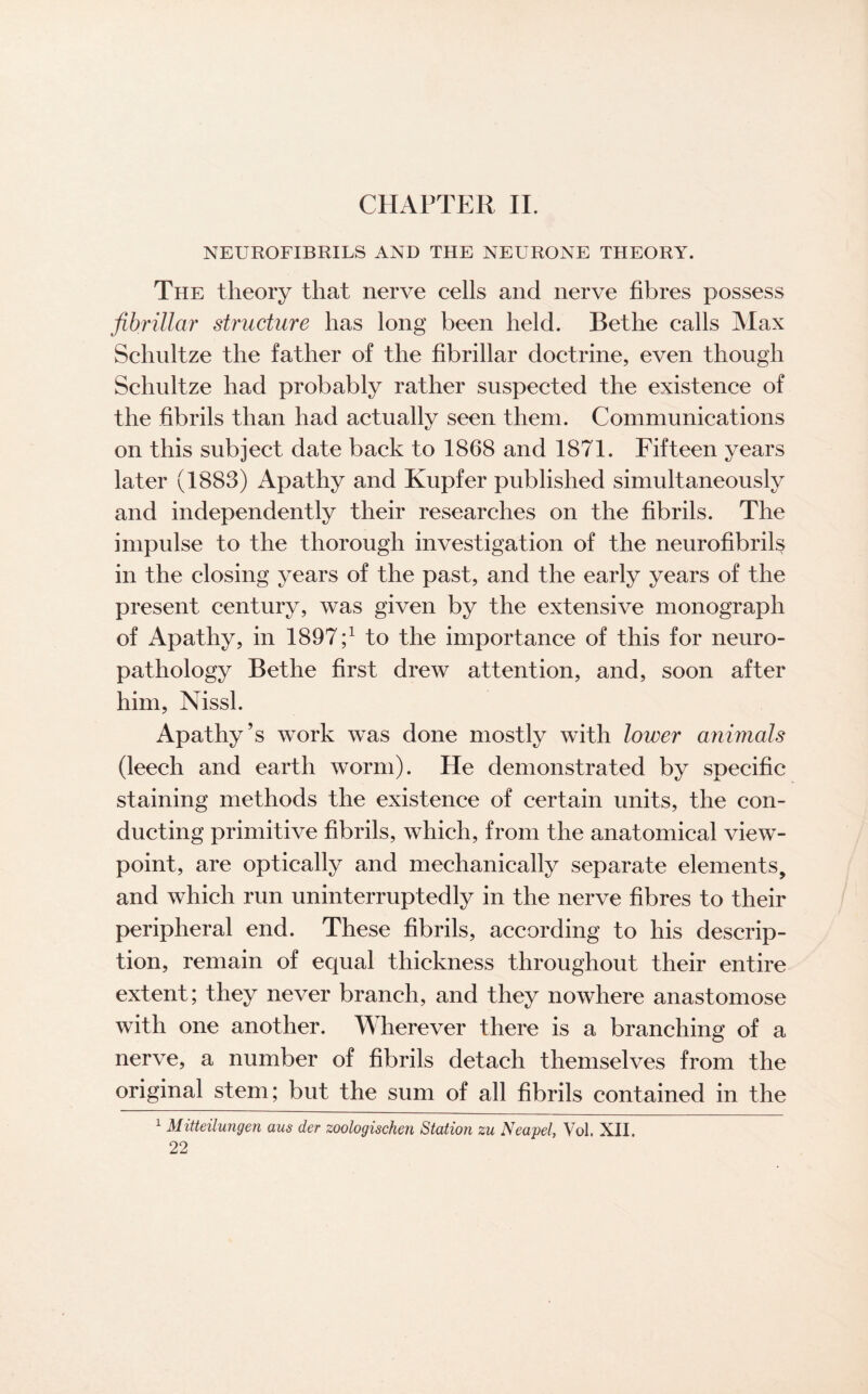 CHAPTER II. NEUROFIBRILS AND THE NEURONE THEORY. The theory that nerve cells and nerve fibres possess fibrillar structure has long been held. Bethe calls Max Schultze the father of the fibrillar doctrine, even though Schultze had probably rather suspected the existence of the fibrils than had actually seen them. Communications on this subject date back to 1868 and 1871. Fifteen years later (1883) Apathy and Kupfer published simultaneously and independently their researches on the fibrils. The impulse to the thorough investigation of the neurofibrils in the closing years of the past, and the early years of the present century, was given by the extensive monograph of Apathy, in 1897;1 to the importance of this for neuro¬ pathology Bethe first drew attention, and, soon after him, Nissl. Apathy’s work was done mostly with lower animals (leech and earth worm). He demonstrated by specific staining methods the existence of certain units, the con¬ ducting primitive fibrils, which, from the anatomical view¬ point, are optically and mechanically separate elements, and which run uninterruptedly in the nerve fibres to their peripheral end. These fibrils, according to his descrip¬ tion, remain of equal thickness throughout their entire extent; they never branch, and they nowhere anastomose with one another. Wherever there is a branching of a nerve, a number of fibrils detach themselves from the original stem; but the sum of all fibrils contained in the 1 Mitteilungen aus der zoologischen Station zu Neapel, Vol. XII.