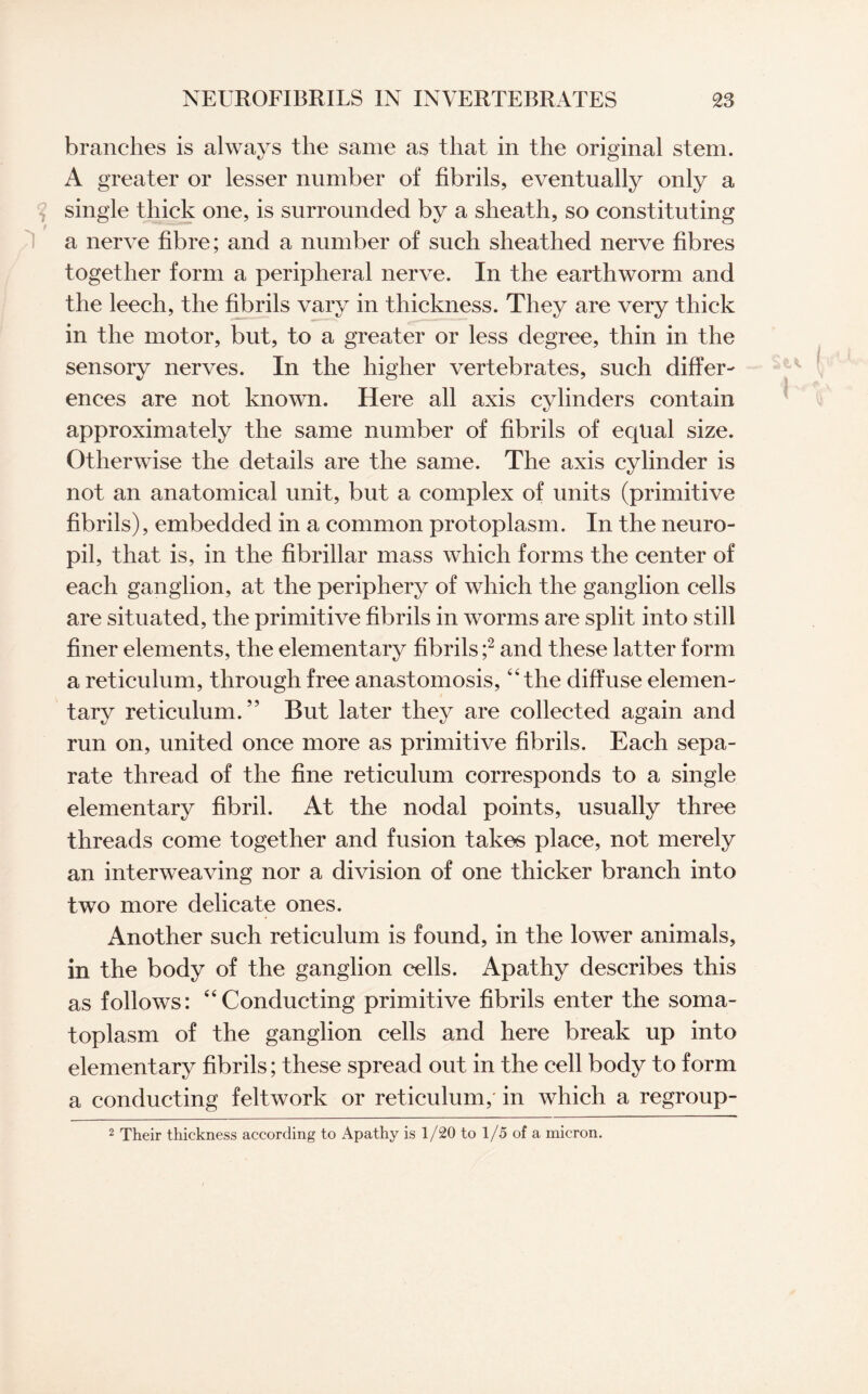 branches is always the same as that in the original stem. A greater or lesser number of fibrils, eventually only a single thick one, is surrounded by a sheath, so constituting a nerve fibre; and a number of such sheathed nerve fibres together form a peripheral nerve. In the earthworm and the leech, the fibrils vary in thickness. They are very thick in the motor, but, to a greater or less degree, thin in the sensory nerves. In the higher vertebrates, such differ¬ ences are not known. Here all axis cylinders contain approximately the same number of fibrils of equal size. Otherwise the details are the same. The axis cylinder is not an anatomical unit, but a complex of units (primitive fibrils), embedded in a common protoplasm. In the neuro¬ pil, that is, in the fibrillar mass which forms the center of each ganglion, at the periphery of which the ganglion cells are situated, the primitive fibrils in worms are split into still finer elements, the elementary fibrils ;2 and these latter form a reticulum, through free anastomosis, “the diffuse elemen¬ tary reticulum.” But later they are collected again and run on, united once more as primitive fibrils. Each sepa¬ rate thread of the fine reticulum corresponds to a single elementary fibril. At the nodal points, usually three threads come together and fusion takes place, not merely an interweaving nor a division of one thicker branch into two more delicate ones. Another such reticulum is found, in the lower animals, in the body of the ganglion cells. Apathy describes this as follows: “Conducting primitive fibrils enter the soma¬ toplasm of the ganglion cells and here break up into elementary fibrils; these spread out in the cell body to form a conducting feltwork or reticulum, in which a regroup- 2 Their thickness according to Apathy is 1/20 to 1/5 of a micron.