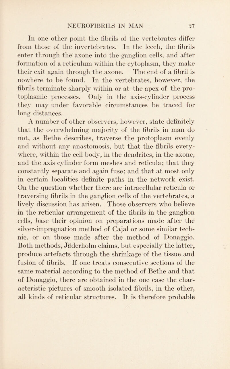 In one oilier point the fibrils of the vertebrates differ from those of the invertebrates. In the leech, the fibrils enter through the axone into the ganglion cells, and after formation of a reticulum within the cytoplasm, they make their exit again through the axone. The end of a fibril is nowhere to be found. In the vertebrates, however, the fibrils terminate sharply within or at the apex of the pro¬ toplasmic processes. Only in the axis-cylinder process they may under favorable circumstances be traced for long distances. A number of other observers, however, state definitely that the overwhelming majority of the fibrils in man do not, as Bethe describes, traverse the protoplasm evenly and without any anastomosis, but that the fibrils every¬ where, within the cell body, in the dendrites, in the axone, and the axis cylinder form meshes and reticula; that they constantly separate and again fuse; and that at most only in certain localities definite paths in the network exist. On the question whether there are intracellular reticula or traversing fibrils in the ganglion cells of the vertebrates, a lively discussion has arisen. Those observers who believe in the reticular arrangement of the fibrils in the ganglion cells, base their opinion on preparations made after the silver-impregnation method of Cajal or some similar tech¬ nic, or on those made after the method of Donaggio. Both methods, Jaderholm claims, but especially the latter, produce artefacts through the shrinkage of the tissue and fusion of fibrils. If one treats consecutive sections of the same material according to the method of Bethe and that of Donaggio, there are obtained in the one case the char¬ acteristic pictures of smooth isolated fibrils, in the other, all kinds of reticular structures. It is therefore probable