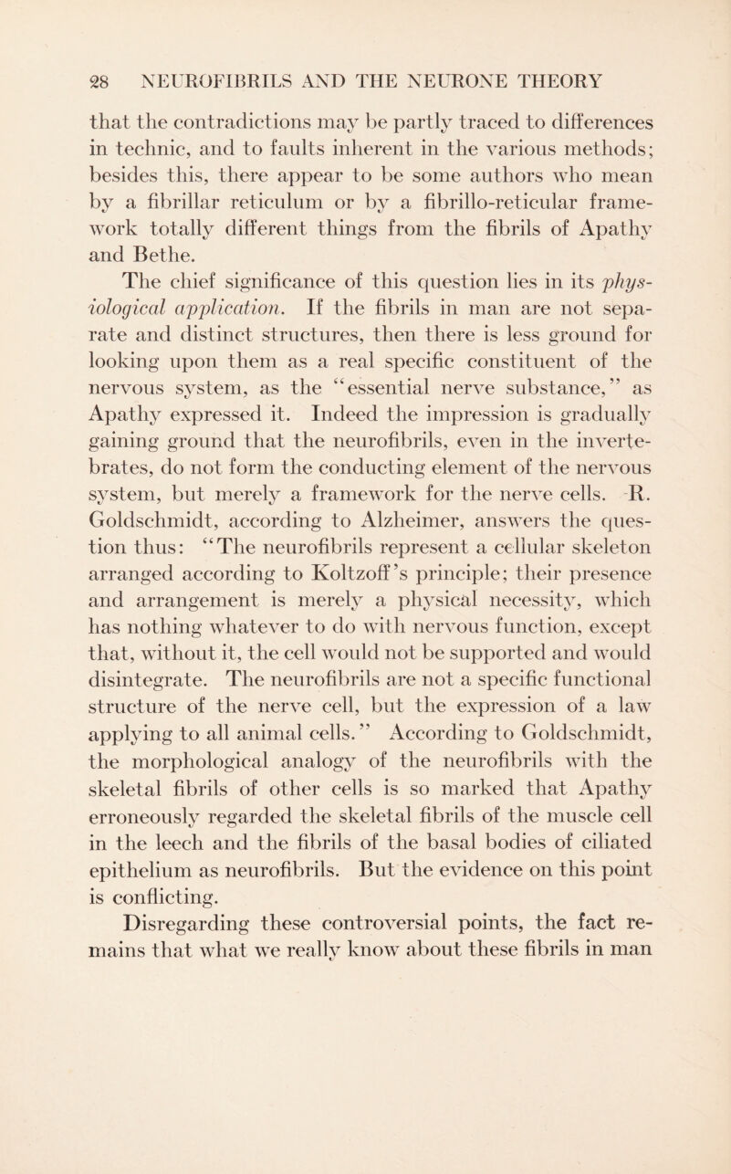 that the contradictions may be partly traced to differences in technic, and to faults inherent in the various methods; besides this, there appear to be some authors who mean by a fibrillar reticulum or by a fibrillo-reticular frame¬ work totally different things from the fibrils of Apathy and Bethe. The chief significance of this question lies in its phys¬ iological application. If the fibrils in man are not sepa¬ rate and distinct structures, then there is less ground for looking upon them as a real specific constituent of the nervous system, as the “essential nerve substance,” as Apathy expressed it. Indeed the impression is gradually gaining ground that the neurofibrils, even in the inverte¬ brates, do not form the conducting element of the nervous system, but merely a framework for the nerve cells. R. Goldschmidt, according to Alzheimer, answers the ques¬ tion thus: “The neurofibrils represent a cellular skeleton arranged according to Koltzoff’s principle; their presence and arrangement is merely a physical necessity, which has nothing whatever to do with nervous function, except that, without it, the cell would not be supported and would disintegrate. The neurofibrils are not a specific functional structure of the nerve cell, but the expression of a law applying to all animal cells. ” According to Goldschmidt, the morphological analogy of the neurofibrils with the skeletal fibrils of other cells is so marked that Apathy erroneously regarded the skeletal fibrils of the muscle cell in the leech and the fibrils of the basal bodies of ciliated epithelium as neurofibrils. But the evidence on this point is conflicting. Disregarding these controversial points, the fact re¬ mains that what we really know about these fibrils in man