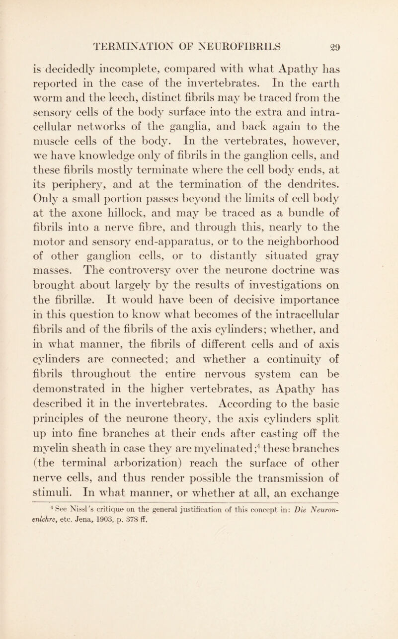 is decidedly incomplete, compared with what Apathy has reported in the case of the invertebrates. In the earth worm and the leech, distinct fibrils may be traced from the sensory cells of the body surface into the extra and intra¬ cellular networks of the ganglia, and back again to the muscle cells of the body. In the vertebrates, however, we have knowledge only of fibrils in the ganglion cells, and these fibrils mostly terminate where the cell body ends, at its periphery, and at the termination of the dendrites. Only a small portion passes beyond the limits of cell body at the axone hillock, and may be traced as a bundle of fibrils into a nerve fibre, and through this, nearly to the motor and sensory end-apparatus, or to the neighborhood of other ganglion cells, or to distantly situated gray masses. The controversy over the neurone doctrine was brought about largely by the results of investigations on the fibrillse. It would have been of decisive importance in this question to know what becomes of the intracellular fibrils and of the fibrils of the axis cylinders; whether, and in what manner, the fibrils of different cells and of axis cylinders are connected; and whether a continuity of fibrils throughout the entire nervous system can be demonstrated in the higher vertebrates, as Apathy has described it in the invertebrates. According to the basic principles of the neurone theory, the axis cylinders split up into fine branches at their ends after casting off the myelin sheath in case they are myelinated ;4 these branches (the terminal arborization) reach the surface of other nerve cells, and thus render possible the transmission of stimuli. In what manner, or whether at all, an exchange 4 See Nissl’s critique on the general justification of this concept in: Die Neuron- enlehrey etc. Jena, 1903, p. 378 ff.