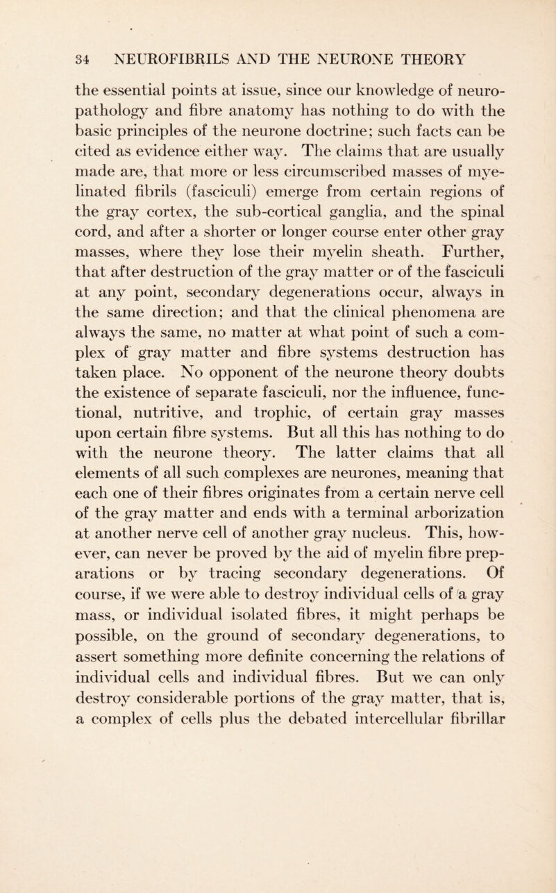 the essential points at issue, since our knowledge of neuro¬ pathology and fibre anatomy has nothing to do with the basic principles of the neurone doctrine; such facts can be cited as evidence either way. The claims that are usually made are, that more or less circumscribed masses of mye¬ linated fibrils (fasciculi) emerge from certain regions of the gray cortex, the sub-cortical ganglia, and the spinal cord, and after a shorter or longer course enter other gray masses, where they lose their myelin sheath. Further, that after destruction of the gray matter or of the fasciculi at any point, secondary degenerations occur, always in the same direction; and that the clinical phenomena are always the same, no matter at what point of such a com¬ plex of gray matter and fibre systems destruction has taken place. No opponent of the neurone theory doubts the existence of separate fasciculi, nor the influence, func¬ tional, nutritive, and trophic, of certain gray masses upon certain fibre systems. But all this has nothing to do with the neurone theory. The latter claims that all elements of all such complexes are neurones, meaning that each one of their fibres originates from a certain nerve cell of the gray matter and ends with a terminal arborization at another nerve cell of another gray nucleus. This, how¬ ever, can never be proved by the aid of myelin fibre prep¬ arations or by tracing secondary degenerations. Of course, if we were able to destroy individual cells of a gray mass, or individual isolated fibres, it might perhaps be possible, on the ground of secondary degenerations, to assert something more definite concerning the relations of individual cells and individual fibres. But we can only destroy considerable portions of the gray matter, that is, a complex of cells plus the debated intercellular fibrillar