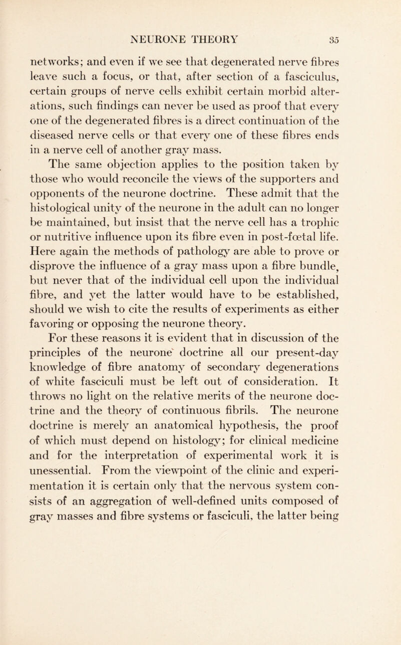 networks; and even if we see that degenerated nerve fibres leave such a focus, or that, after section of a fasciculus, certain groups of nerve cells exhibit certain morbid alter¬ ations, such findings can never be used as proof that every one of the degenerated fibres is a direct continuation of the diseased nerve cells or that every one of these fibres ends in a nerve cell of another gray mass. The same objection applies to the position taken by those who would reconcile the views of the supporters and opponents of the neurone doctrine. These admit that the histological unity of the neurone in the adult can no longer be maintained, but insist that the nerve cell has a trophic or nutritive influence upon its fibre even in post-foetal life. Here again the methods of pathology are able to prove or disprove the influence of a gray mass upon a fibre bundle, but never that of the individual cell upon the individual fibre, and yet the latter would have to be established, should we wish to cite the results of experiments as either favoring or opposing the neurone theory. For these reasons it is evident that in discussion of the principles of the neurone doctrine all our present-day knowledge of fibre anatomy of secondary degenerations of white fasciculi must be left out of consideration. It throws no light on the relative merits of the neurone doc¬ trine and the theory of continuous fibrils. The neurone doctrine is merely an anatomical hypothesis, the proof of which must depend on histology; for clinical medicine and for the interpretation of experimental work it is unessential. From the viewpoint of the clinic and experi¬ mentation it is certain only that the nervous system con¬ sists of an aggregation of well-defined units composed of gray masses and fibre systems or fasciculi, the latter being