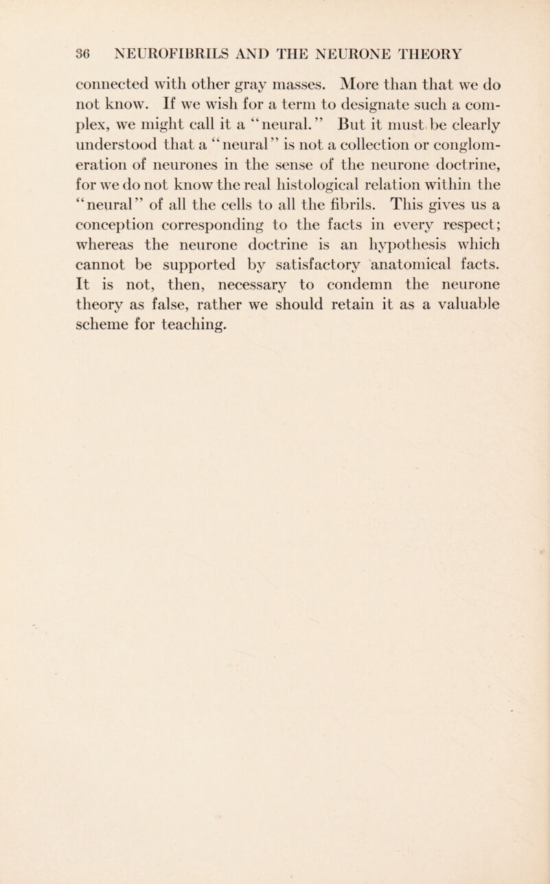 connected with other gray masses. More than that we do not know. If we wish for a term to designate such a com¬ plex, we might call it a 4 4 neural. ” But it must be clearly understood that a “neural” is not a collection or conglom¬ eration of neurones in the sense of the neurone doctrine, for we do not know the real histological relation within the “neural” of all the cells to all the fibrils. This gives us a conception corresponding to the facts in every respect; whereas the neurone doctrine is an hypothesis which cannot be supported by satisfactory anatomical facts. It is not, then, necessary to condemn the neurone theory as false, rather we should retain it as a valuable scheme for teaching.